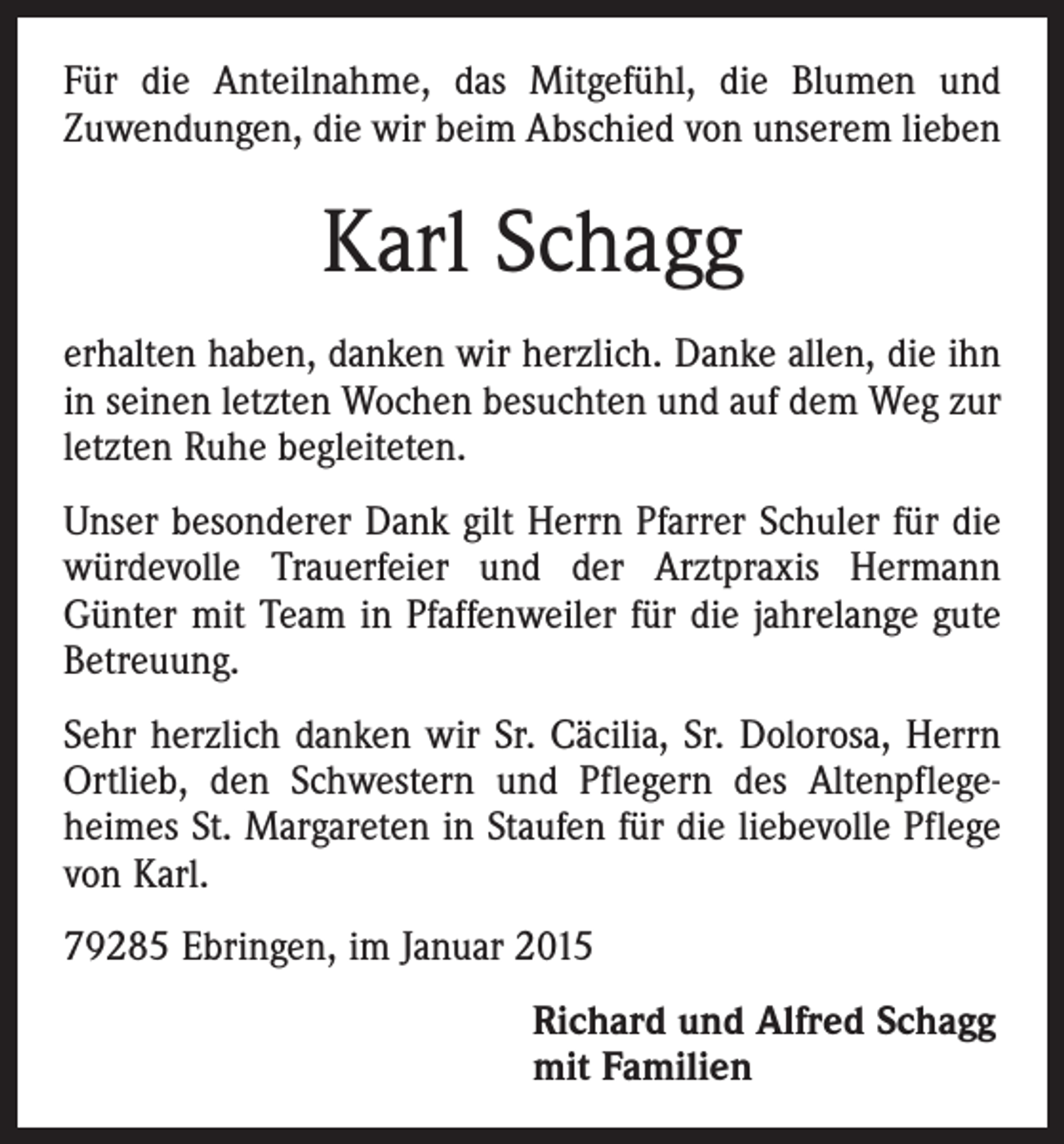 <p>Für die Anteilnahme, das Mitgefühl, die Blumen und<br />Zuwendungen, die wir beim Abschied von unserem lieben</p><p>Karl Schagg<br />erhalten haben, danken wir herzlich. Danke allen, die ihn<br />in seinen letzten Wochen besuchten und auf dem Weg zur<br />letzten Ruhe begleiteten.<br />Unser besonderer Dank gilt Herrn Pfarrer Schuler für die<br />würdevolle Trauerfeier und der Arztpraxis Hermann<br />­Günter mit Team in Pfaffenweiler für die jahrelange gute<br />Betreuung.<br />Sehr herzlich danken wir Sr. Cäcilia, Sr. Dolorosa, Herrn<br />Ortlieb, den Schwestern und Pflegern des Altenpflege­<br />heimes St. Margareten in Staufen für die liebevolle Pflege<br />von Karl.<br />79285 Ebringen, im Januar 2015<br />Richard und Alfred Schagg<br />mit Familien</p>
