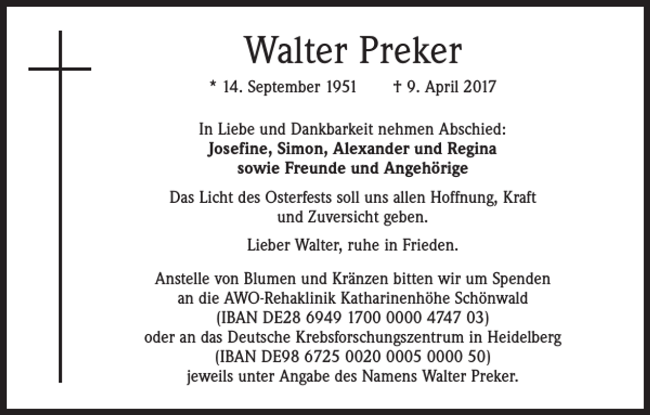 <p>Walter Preker<br />* 14. September 1951 † 9. April 2017<br />In Liebe und Dankbarkeit nehmen Abschied:<br />Josefine, Simon, Alexander und Regina<br />sowie Freunde und Angehörige<br />Das Licht des Osterfests soll uns allen Hoffnung, Kraft<br />und Zuversicht geben.<br />Lieber Walter, ruhe in Frieden.<br />Anstelle von Blumen und Kränzen bitten wir um Spenden<br />an die AWO-Rehaklinik Katharinenhöhe Schönwald<br />(IBAN DE28 6949 1700 4747 03)<br />oder an das Deutsche Krebsforschungszentrum in Heidelberg<br />(IBAN DE98 6725 002005 0000 50)<br />jeweils unter Angabe des Namens Walter Preker.</p>