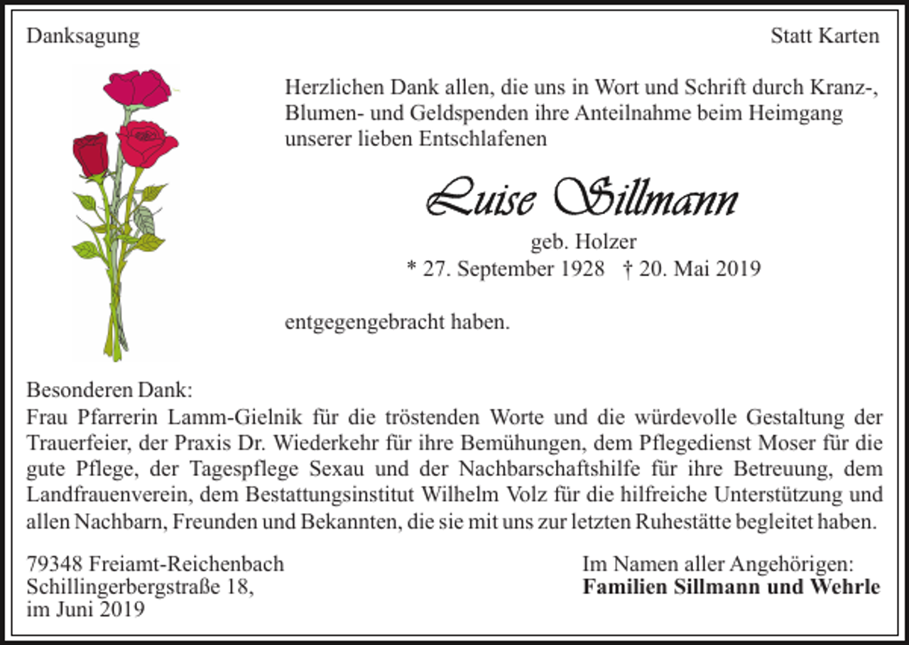 <p>Danksagung</p><p>Statt Karten<br />Herzlichen Dank allen, die uns in Wort und Schrift durch Kranz-,<br />Blumen- und Geldspenden ihre Anteilnahme beim Heimgang<br />unserer lieben Entschlafenen</p><p>geb. Holzer<br />* 27. September 1928 † 20. Mai 2019<br />entgegengebracht haben.<br />Besonderen Dank:<br />Frau Pfarrerin Lamm-Gielnik für die tröstenden Worte und die würdevolle Gestaltung der<br />Trauerfeier, der Praxis Dr. Wiederkehr für ihre Bemühungen, dem Pflegedienst Moser für die<br />gute Pflege, der Tagespflege Sexau und der Nachbarschaftshilfe für ihre Betreuung, dem<br />Landfrauenverein, dem Bestattungsinstitut Wilhelm Volz für die hilfreiche Unterstützung und<br />allen Nachbarn, Freunden und Bekannten, die sie mit uns zur letzten Ruhestätte begleitet haben.<br />79348 Freiamt-Reichenbach<br />Schillingerbergstraße 18,<br />im Juni 2019</p><p>Im Namen aller Angehörigen:<br />Familien Sillmann und Wehrle</p>