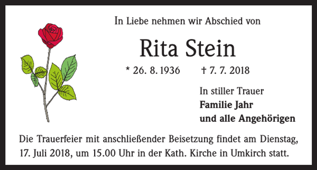 <p>In Liebe nehmen wir Abschied von</p><p>Rita Stein<br />* 26. 8. 1936 † 7. 7. 2018<br />In stiller Trauer<br />Familie Jahr<br />und alle Angehörigen<br />Die Trauerfeier mit anschließender Beisetzung findet am Dienstag,<br />17. Juli 2018, um 15.00 Uhr in der Kath. Kirche in Umkirch statt.</p>