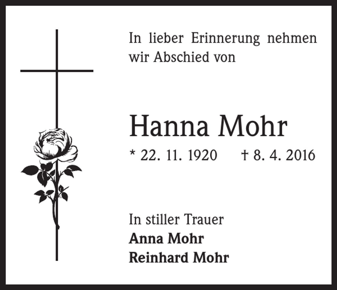 <p>In lieber Erinnerung nehmen<br />wir Abschied von</p><p>Hanna Mohr<br />* 22. 11. 1920 † 8. 4. 2016</p><p>In stiller Trauer<br />Anna Mohr<br />Reinhard Mohr</p>