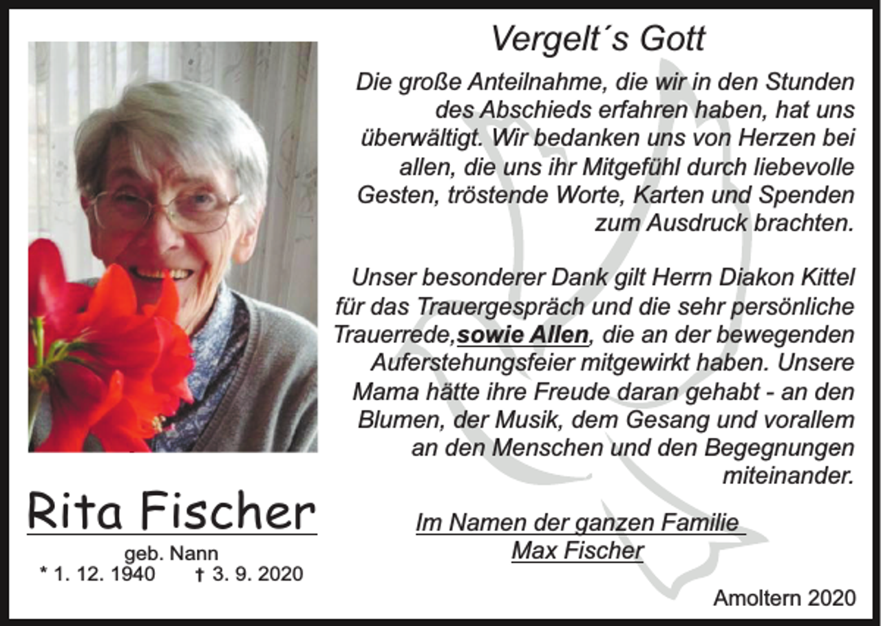 <p>Vergelt´s Gott<br />Die große Anteilnahme, die wir in den Stunden<br />des Abschieds erfahren haben, hat uns<br />überwältigt. Wir bedanken uns von Herzen bei<br />allen, die uns ihr Mitgefühl durch liebevolle<br />Gesten, tröstende Worte, Karten und Spenden<br />zum Ausdruck brachten.<br />Unser besonderer Dank gilt Herrn Diakon Kittel<br />für das Trauergespräch und die sehr persönliche<br />Trauerrede,sowie Allen, die an der bewegenden<br />Auferstehungsfeier mitgewirkt haben. Unsere<br />Mama hätte ihre Freude daran gehabt - an den<br />Blumen, der Musik, dem Gesang und vorallem<br />.<br />an den Menschen und den Begegnungen<br />miteinander.</p><p>Rita Fischer<br />geb. Nann<br />† 3. 9. 2020<br />* 1. 12. 1940</p><p>Im Namen der ganzen Familie<br />Max Fischer<br />Amoltern 2020</p>