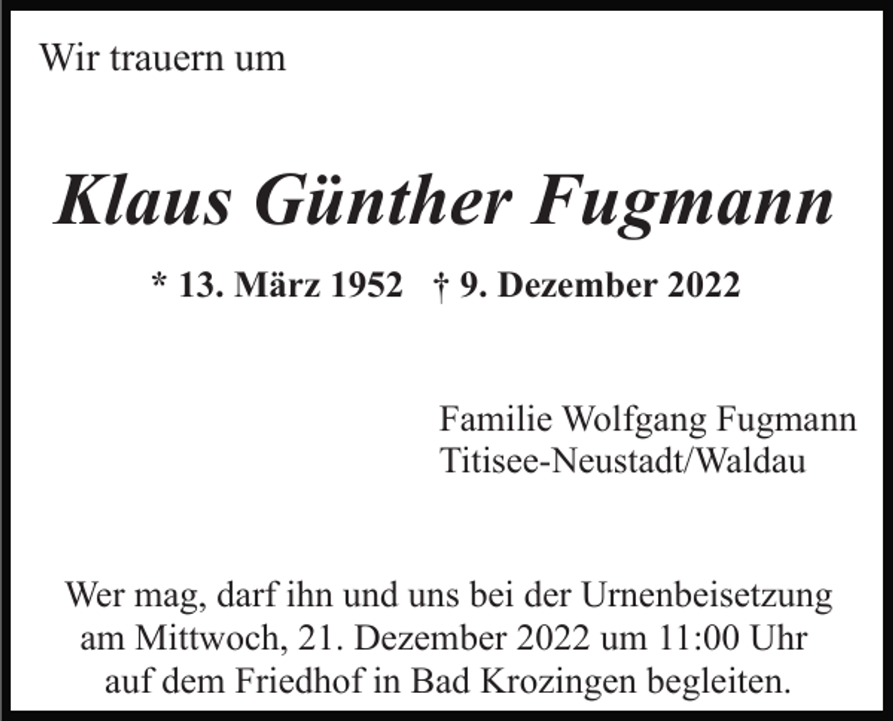<p>Wir trauern um</p><p>Klaus Günther Fugmann<br />* 13. März 1952 † 9. Dezember 2022<br />Familie Wolfgang Fugmann<br />Titisee-Neustadt/Waldau<br />Wer mag, darf ihn und uns bei der Urnenbeisetzung<br />am Mittwoch, 21. Dezember 2022 um 11:00 Uhr<br />auf dem Friedhof in Bad Krozingen begleiten.</p>