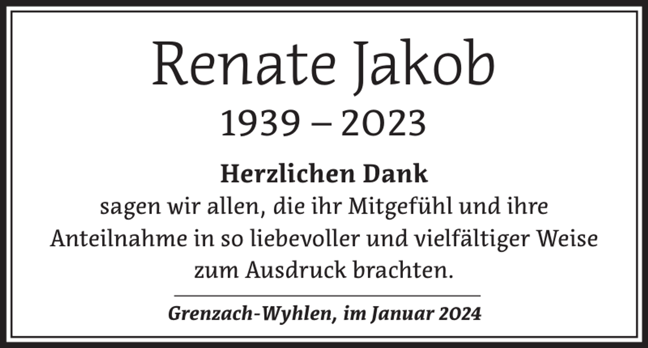 <p>Renate Jakob<br />1939 – 2023</p><p>Herzlichen Dank<br />sagen wir allen, die ihr Mitgefühl und ihre<br />Anteilnahme in so liebevoller und vielfältiger Weise<br />zum Ausdruck brachten.<br />Grenzach-Wyhlen, im Januar 2024</p>