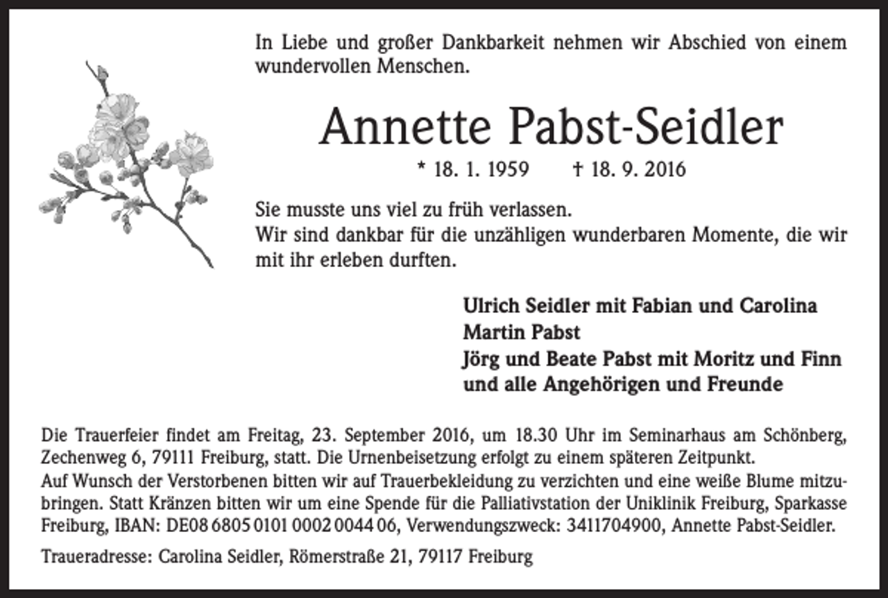 <p>In Liebe und großer Dankbarkeit nehmen wir Abschied von einem<br />wundervollen Menschen.</p><p>Annette Pabst-Seidler<br />* 18. 1. 1959 † 18. 9. 2016</p><p>Sie musste uns viel zu früh verlassen.<br />Wir sind dankbar für die unzähligen wunderbaren Momente, die wir<br />mit ihr erleben durften.<br />Ulrich Seidler mit Fabian und Carolina<br />Martin Pabst<br />Jörg und Beate Pabst mit Moritz und Finn<br />und alle Angehörigen und Freunde<br />Die Trauerfeier findet am Freitag, 23. September 2016, um 18.30 Uhr im Seminarhaus am Schönberg,<br />Zechenweg 6, 79111 Freiburg, statt. Die Urnenbeisetzung erfolgt zu einem späteren Zeitpunkt.<br />Auf Wunsch der Verstorbenen bitten wir auf Trauerbekleidung zu verzichten und eine weiße Blume mitzubringen. Statt Kränzen bitten wir um eine Spende für die Palliativstation der Uniklinik Freiburg, Sparkasse<br />Freiburg, IBAN: DE08 6805 0101 0002 0044 06, Verwendungszweck: 3411704900, Annette Pabst-Seidler.<br />Traueradresse: Carolina Seidler, Römerstraße 21, 79117 Freiburg</p>