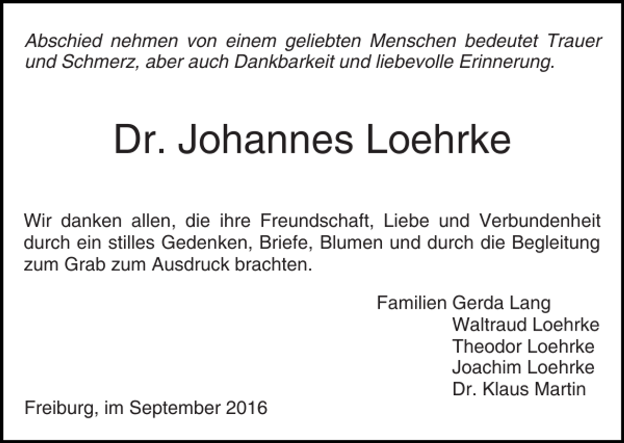 <p>Abschied nehmen von einem geliebten Menschen bedeutet Trauer<br />und Schmerz, aber auch Dankbarkeit und liebevolle Erinnerung.</p><p>Dr. Johannes Loehrke<br />Wir danken allen, die ihre Freundschaft, Liebe und Verbundenheit<br />durch ein stilles Gedenken, Briefe, Blumen und durch die Begleitung<br />zum Grab zum Ausdruck brachten.</p><p>Freiburg, im September 2016</p><p>Familien Gerda Lang<br />Waltraud Loehrke<br />Theodor Loehrke<br />Joachim Loehrke<br />Dr. Klaus Martin</p>