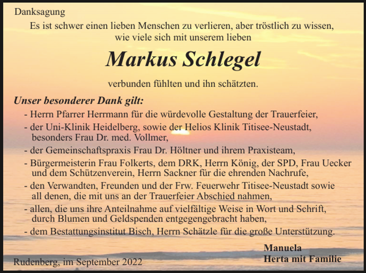 <p>Danksagung<br />Es ist schwer einen lieben Menschen zu verlieren, aber tröstlich zu wissen,<br />wie viele sich mit unserem lieben</p><p>Markus Schlegel<br />verbunden fühlten und ihn schätzten.</p><p>Unser besonderer Dank gilt:<br />- Herrn Pfarrer Herrmann für die würdevolle Gestaltung der Trauerfeier,<br />- der Uni-Klinik Heidelberg, sowie der Helios Klinik Titisee-Neustadt,<br />besonders Frau Dr. med. Vollmer,<br />- der Gemeinschaftspraxis Frau Dr. Höltner und ihrem Praxisteam,<br />- Bürgermeisterin Frau Folkerts, dem DRK, Herrn König, der SPD, Frau Uecker<br />und dem Schützenverein, Herrn Sackner für die ehrenden Nachrufe,<br />- den Verwandten, Freunden und der Frw. Feuerwehr Titisee-Neustadt sowie<br />all denen, die mit uns an der Trauerfeier Abschied nahmen,<br />- allen, die uns ihre Anteilnahme auf vielfältige Weise in Wort und Schrift,<br />durch Blumen und Geldspenden entgegengebracht haben,<br />- dem Bestattungsinstitut Bisch, Herrn Schätzle für die große Unterstützung.<br />Rudenberg, im September 2022</p><p>Manuela<br />Herta mit Familie</p>