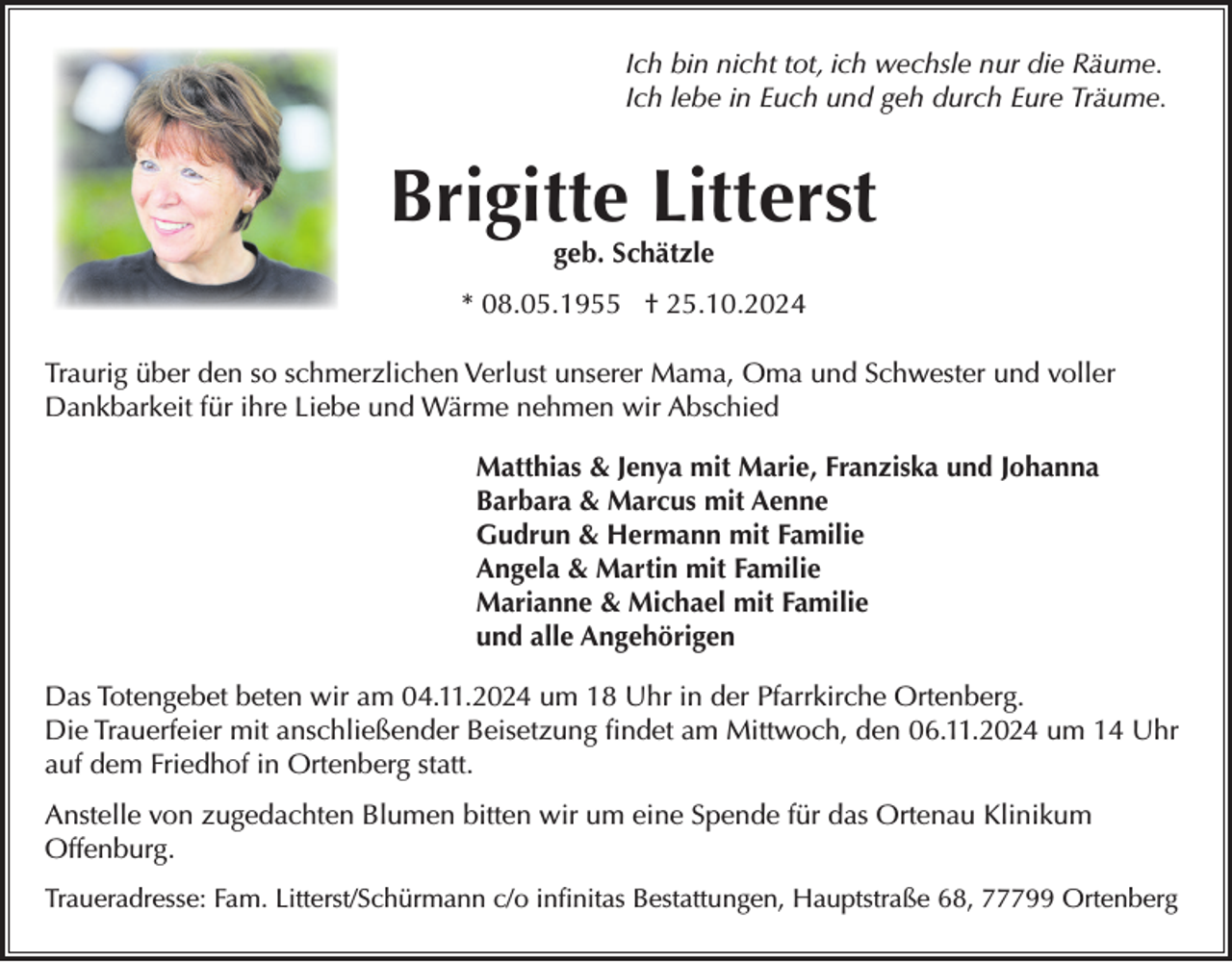 <p>Ich bin nicht tot, ich wechsle nur die Räume.<br />Ich lebe in Euch und geh durch Eure Träume.</p><p>Brigitte Litterst<br />geb. Schätzle</p><p>* 08.05.1955 † 25.10.2024<br />Traurig über den so schmerzlichen Verlust unserer Mama, Oma und Schwester und voller<br />Dankbarkeit für ihre Liebe und Wärme nehmen wir Abschied<br />Matthias &amp; Jenya mit Marie, Franziska und Johanna<br />Barbara &amp; Marcus mit Aenne<br />Gudrun &amp; Hermann mit Familie<br />Angela &amp; Martin mit Familie<br />Marianne &amp; Michael mit Familie<br />und alle Angehörigen<br />Das Totengebet beten wir am 04.11.2024 um 18 Uhr in der Pfarrkirche Ortenberg.<br />Die Trauerfeier mit anschließender Beisetzung findet am Mittwoch, den 06.11.2024 um 14 Uhr<br />auf dem Friedhof in Ortenberg statt.<br />Anstelle von zugedachten Blumen bitten wir um eine Spende für das Ortenau Klinikum<br />Offenburg.<br />Traueradresse: Fam. Litterst/Schürmann c/o infinitas Bestattungen, Hauptstraße 68, 77799 Ortenberg</p>