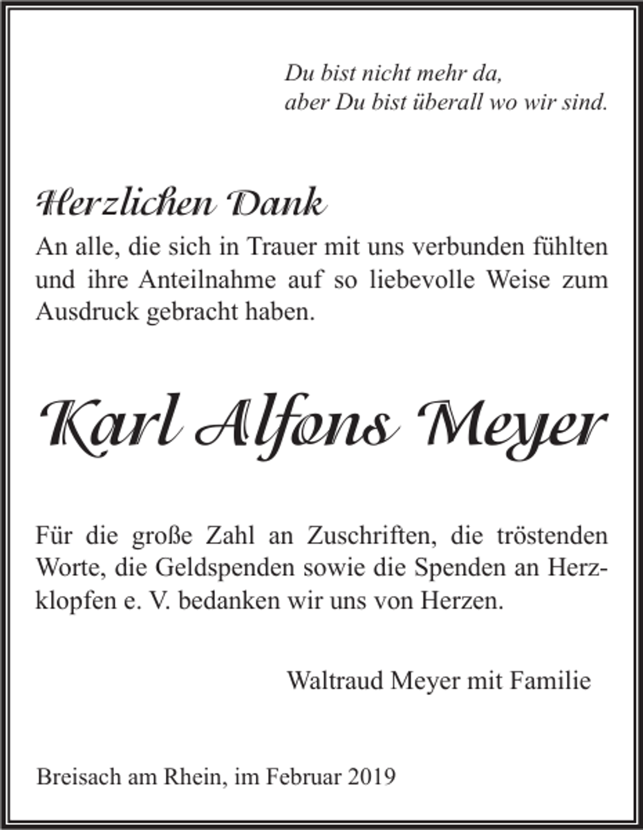 <p>Du bist nicht mehr da,<br />aber Du bist überall wo wir sind.</p><p>Herzlichen Dank<br />An alle, die sich in Trauer mit uns verbunden fühlten<br />und ihre Anteilnahme auf so liebevolle Weise zum<br />Ausdruck gebracht haben.</p><p>Karl Alfons Meyer<br />Für die große Zahl an Zuschriften, die tröstenden<br />Worte, die Geldspenden sowie die Spenden an Herzklopfen e. V. bedanken wir uns von Herzen.<br />Waltraud Meyer mit Familie<br />Breisach am Rhein, im Februar 2019</p>