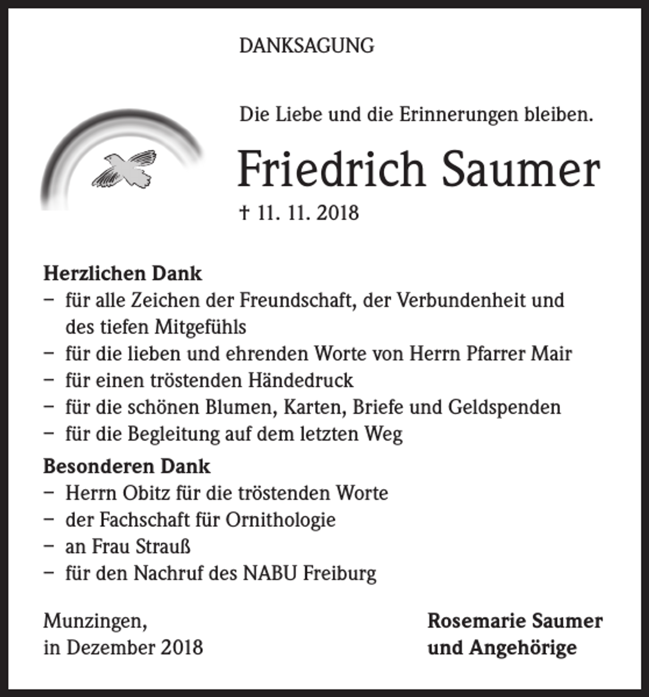 <p>DANKSAGUNG<br />Die Liebe und die Erinnerungen bleiben.</p><p>Friedrich Saumer<br />† 11. 11. 2018<br />Herzlichen Dank<br />– für alle Zeichen der Freundschaft, der Verbundenheit und<br />des tiefen Mitgefühls<br />– für die lieben und ehrenden Worte von Herrn Pfarrer Mair<br />– für einen tröstenden Händedruck<br />– für die schönen Blumen, Karten, Briefe und Geldspenden<br />– für die Begleitung auf dem letzten Weg<br />Besonderen Dank<br />– Herrn Obitz für die tröstenden Worte<br />– der Fachschaft für Ornithologie<br />– an Frau Strauß<br />– für den Nachruf des NABU Freiburg<br />Munzingen,<br />in Dezember 2018</p><p>Rosemarie Saumer<br />und Angehörige</p>