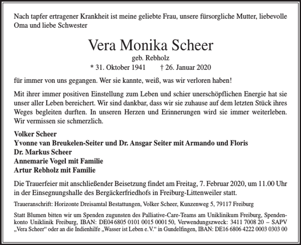 <p>Nach tapfer ertragener Krankheit ist meine geliebte Frau, unsere fürsorgliche ­Mutter, liebevolle<br />Oma und liebe Schwester</p><p>Vera Monika Scheer<br />geb. Rebholz<br />* 31. Oktober 1941 † 26. Januar 2020</p><p>für immer von uns gegangen. Wer sie kannte, weiß, was wir v­ erloren haben!<br />Mit ihrer immer positiven Einstellung zum Leben und schier u­ nerschöpflichen Energie hat sie<br />unser aller Leben bereichert. Wir sind dankbar, dass wir sie zuhause auf dem letzten Stück ihres­<br />Weges begleiten durften. In unseren Herzen und ­Erinnerungen wird sie immer weiterleben.<br />Wir vermissen sie schmerzlich.<br />Volker Scheer<br />Yvonne van Breukelen-Seiter und Dr. Ansgar Seiter mit Armando und Floris<br />Dr. Markus Scheer<br />Annemarie Vogel mit Familie<br />Artur Rebholz mit Familie<br />Die Trauerfeier mit anschließender Beisetzung findet am Freitag, 7. Februar 2020, um 11.00 Uhr<br />in der Einsegnungshalle des Bergäckerfriedhofs in Freiburg-Litten­weiler statt.<br />Traueranschrift: Horizonte Dreisamtal Bestattungen, Volker Scheer, Kunzenweg 5, 79117 Freiburg<br />Statt Blumen bitten wir um Spenden zugunsten des Palliative-­Care-Teams am Uniklinikum Freiburg, Spendenkonto Uni­klinik Freiburg, IBAN: DE04 6805 0101 0015 0001 50, Ver­wendungszweck: 3411 7008 20 – SAPV<br />„Vera Scheer“ oder an die Indienhilfe „Wasser ist Leben e. V.“ in Gundelfingen, IBAN: DE1806 4222 0003 00</p>