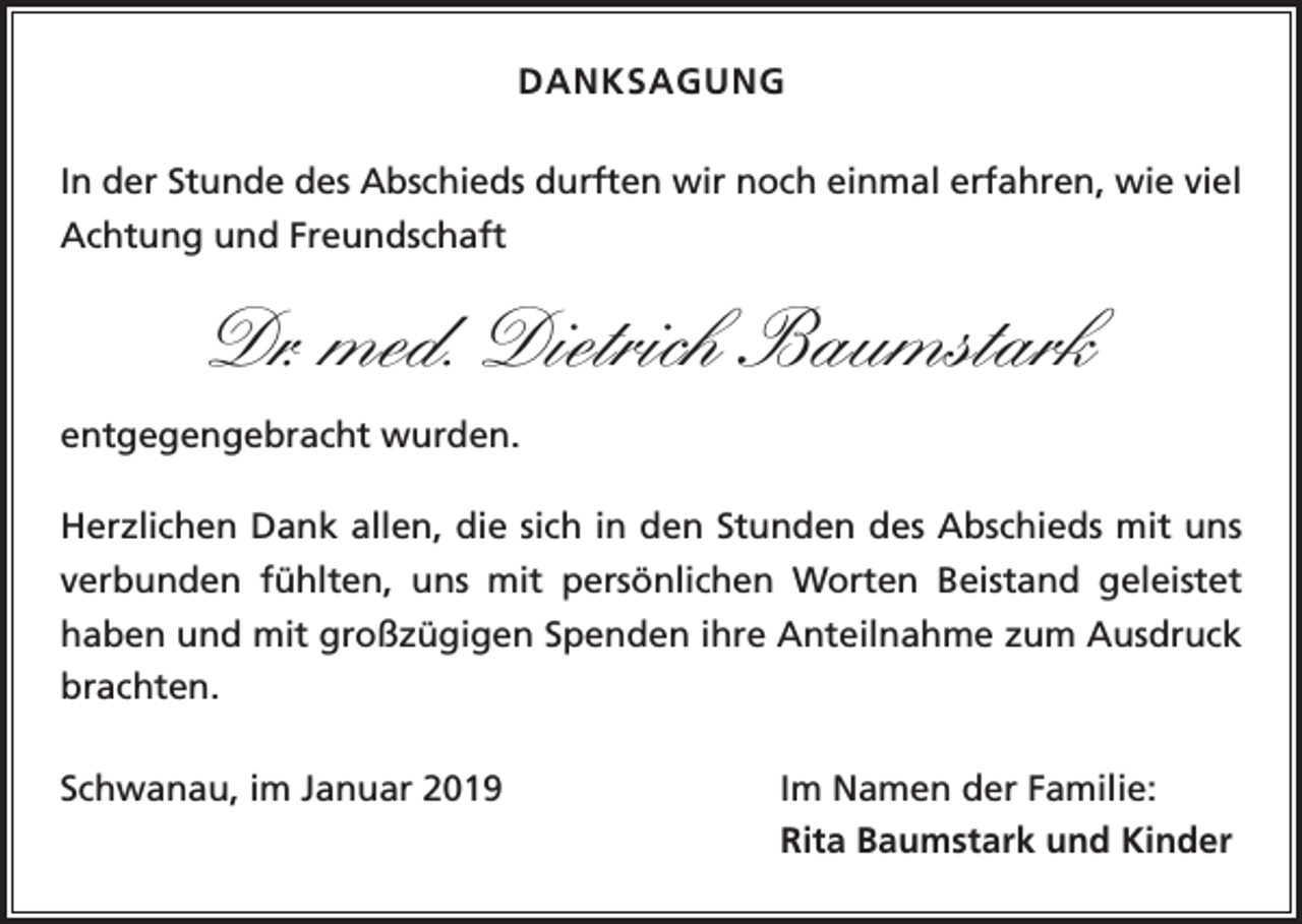 <p>DANKSAGUNG<br />In der Stunde des Abschieds durften wir noch einmal erfahren, wie viel<br />Achtung und Freundschaft</p><p>Dr. med. Dietrich Baumstark<br />entgegengebracht wurden.<br />Herzlichen Dank allen, die sich in den Stunden des Abschieds mit uns<br />verbunden fühlten, uns mit persönlichen Worten Beistand geleistet<br />­haben und mit großzügigen Spenden ihre Anteilnahme zum Ausdruck<br />brachten.<br />Schwanau, im Januar 2019</p><p>Im Namen der Familie:</p><p>Rita Baumstark und Kinder</p>