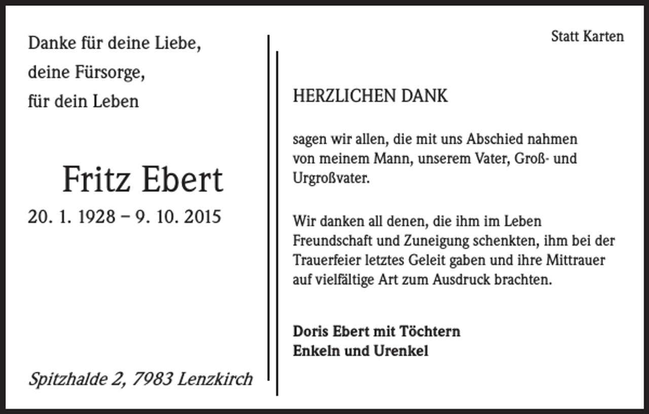 <p>Danke für deine Liebe,<br />deine Fürsorge,<br />für dein Leben</p><p>Fritz Ebert<br />20. 1. 1928 – 9. 10. 2015</p><p>Statt Karten</p><p>HERZLICHEN DANK<br />sagen wir allen, die mit uns Abschied nahmen<br />von meinem Mann, unserem Vater, Groß- und<br />Urgroßvater.<br />Wir danken all denen, die ihm im Leben<br />Freundschaft und Zuneigung schenkten, ihm bei der<br />Trauerfeier letztes Geleit gaben und ihre Mittrauer<br />auf vielfältige Art zum Ausdruck brachten.<br />Doris Ebert mit Töchtern<br />Enkeln und Urenkel</p><p>Spitzhalde 2, 7983 Lenzkirch</p>