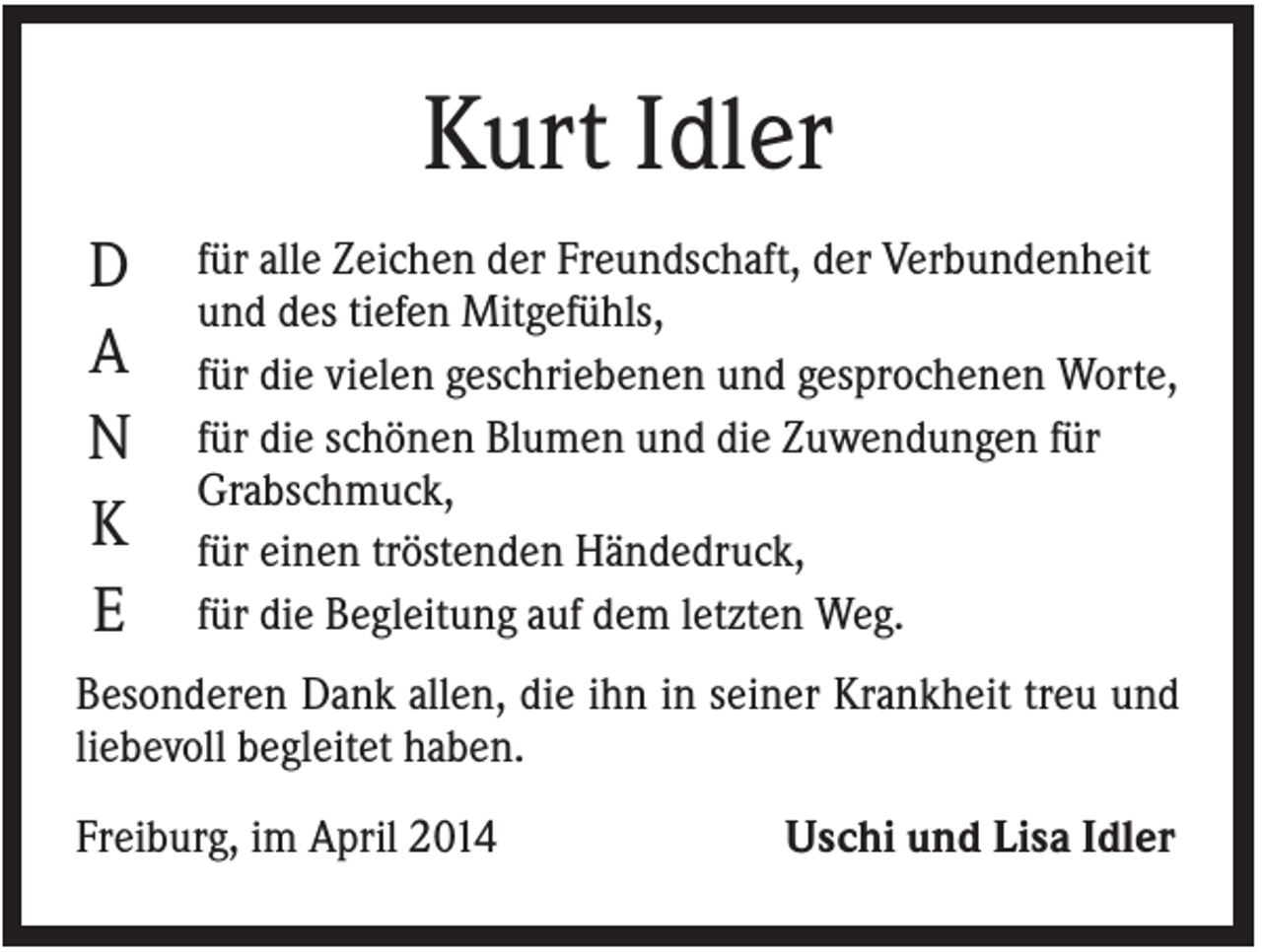 <p>Kurt Idler<br />D<br />A<br />N<br />K<br />E</p><p>für alle Zeichen der Freundschaft, der Verbundenheit<br />und des tiefen Mitgefühls,<br />für die vielen geschriebenen und gesprochenen Worte,<br />für die schönen Blumen und die Zuwendungen für<br />Grabschmuck,<br />für einen tröstenden Händedruck,<br />für die Begleitung auf dem letzten Weg.</p><p>Besonderen Dank allen, die ihn in seiner Krankheit treu und<br />liebevoll begleitet haben.<br />Freiburg, im April 2014</p><p>Uschi und Lisa Idler</p>