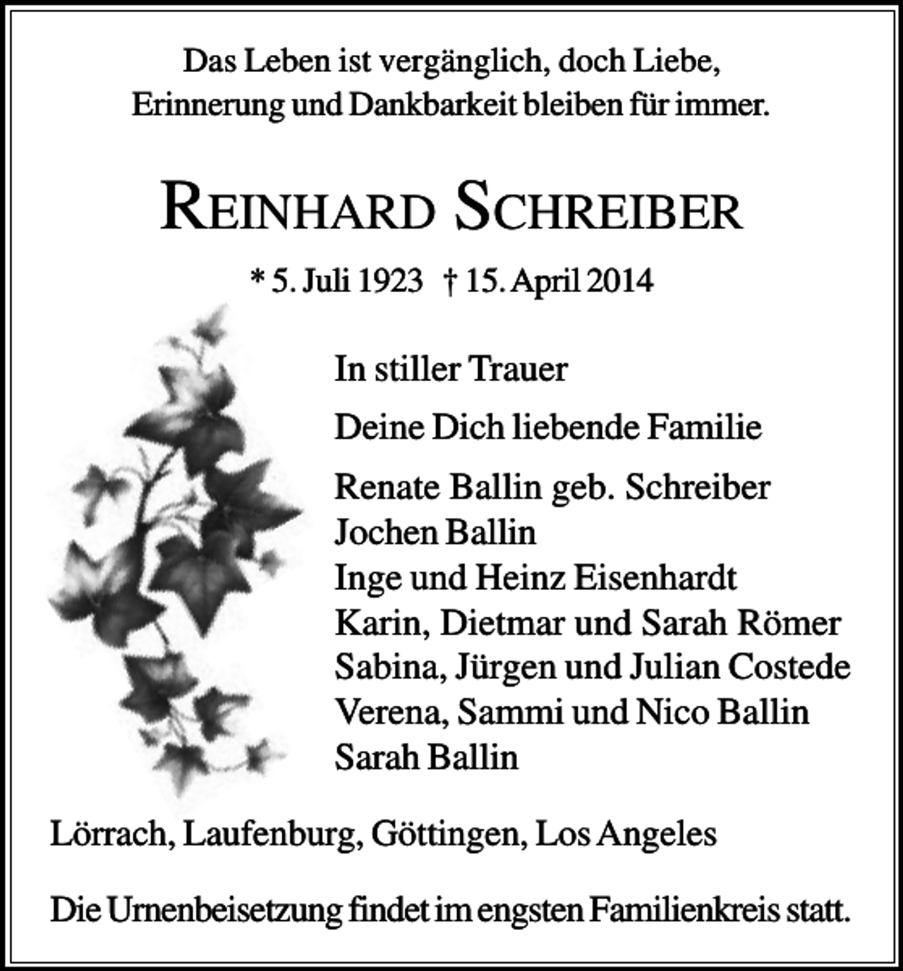 <p>Das Leben ist vergänglich, doch Liebe,<br />Erinnerung und Dankbarkeit bleiben für immer.</p><p>REINHARD SCHREIBER<br />* 5. Juli 1923 † 15. April 2014</p><p>In stiller Trauer<br />Deine Dich liebende Familie<br />Renate Ballin geb. Schreiber<br />Jochen Ballin<br />Inge und Heinz Eisenhardt<br />Karin, Dietmar und Sarah Römer<br />Sabina, Jürgen und Julian Costede<br />Verena, Sammi und Nico Ballin<br />Sarah Ballin<br />Lörrach, Laufenburg, Göttingen, Los Angeles<br />Die Urnenbeisetzung findet im engsten Familienkreis statt.</p>