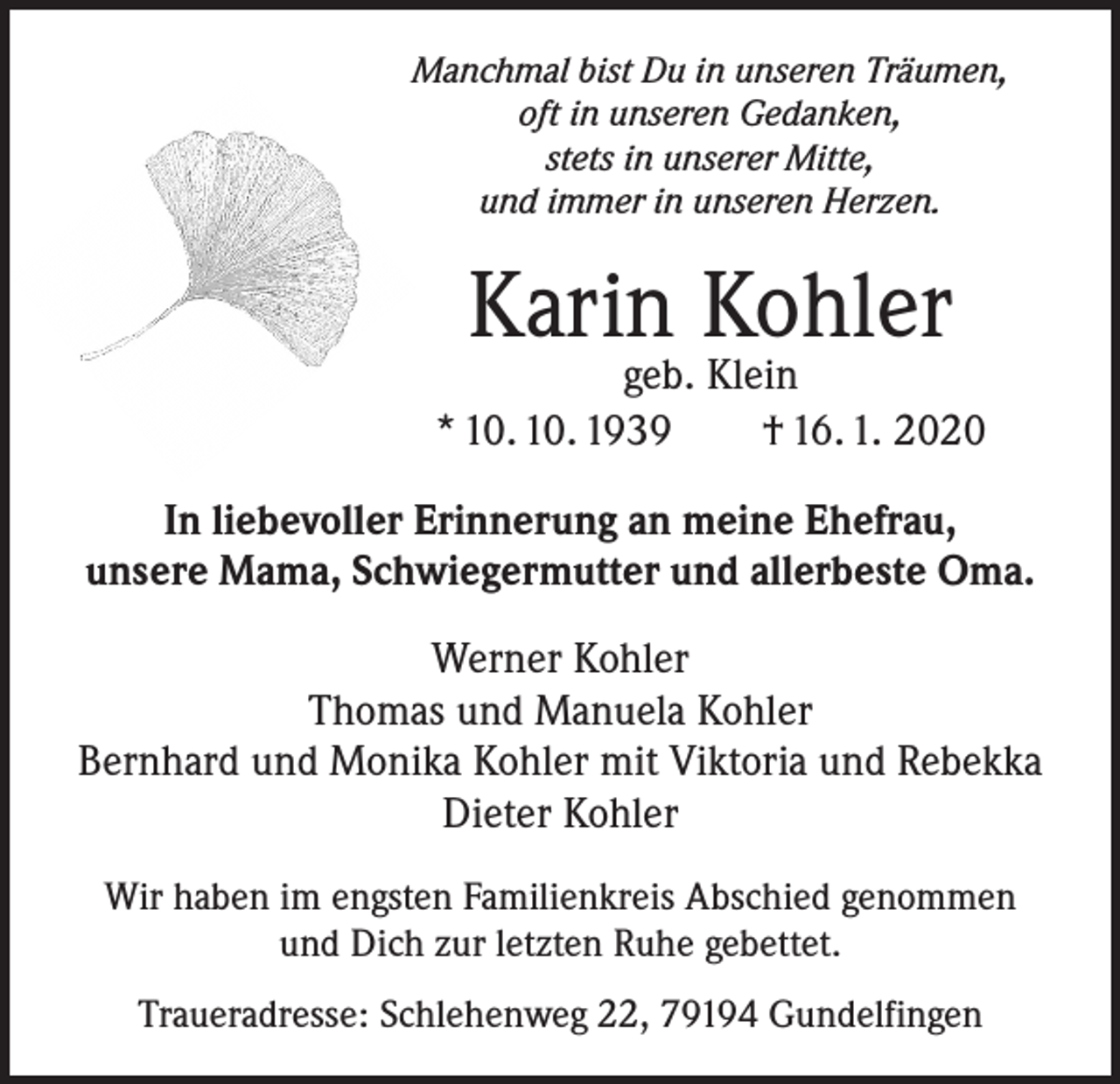 <p>Manchmal bist Du in unseren Träumen,<br />oft in unseren Gedanken,<br />stets in unserer Mitte,<br />und immer in unseren Herzen.</p><p>Karin Kohler</p><p>geb. Klein<br />* 10. 10. 1939 † 16. 1. 2020<br />In liebevoller Erinnerung an meine Ehefrau,<br />unsere Mama, Schwiegermutter und allerbeste Oma.<br />Werner Kohler<br />Thomas und Manuela Kohler<br />Bernhard und Monika Kohler mit Viktoria und Rebekka<br />Dieter Kohler<br />Wir haben im engsten Familienkreis Abschied genommen<br />und Dich zur letzten Ruhe gebettet.<br />Traueradresse: Schlehenweg 22, 79194 Gundelfingen</p>