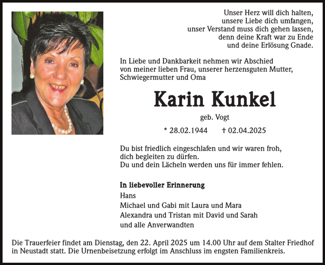 <p>Unser Herz will dich halten,<br />unsere Liebe dich umfangen,<br />unser Verstand muss dich gehen lassen,<br />denn deine Kraft war zu Ende<br />und deine Erlösung Gnade.<br />In Liebe und Dankbarkeit nehmen wir Abschied<br />von meiner lieben Frau, unserer herzensguten Mutter,<br />Schwiegermutter und Oma</p><p>Karin Kunkel<br />geb. Vogt<br />* 28.02.1944</p><p>† 02.04.2025</p><p>Du bist friedlich eingeschlafen und wir waren froh,<br />dich begleiten zu dürfen.<br />Du und dein Lächeln werden uns für immer fehlen.<br />In liebevoller Erinnerung<br />Hans<br />Michael und Gabi mit Laura und Mara<br />Alexandra und Tristan mit David und Sarah<br />und alle Anverwandten</p><p>Die Trauerfeier findet am Dienstag, den 22. April 2025 um 14.00 Uhr auf dem Stalter Friedhof<br />in Neustadt statt. Die Urnenbeisetzung erfolgt im Anschluss im engsten Familienkreis.</p>