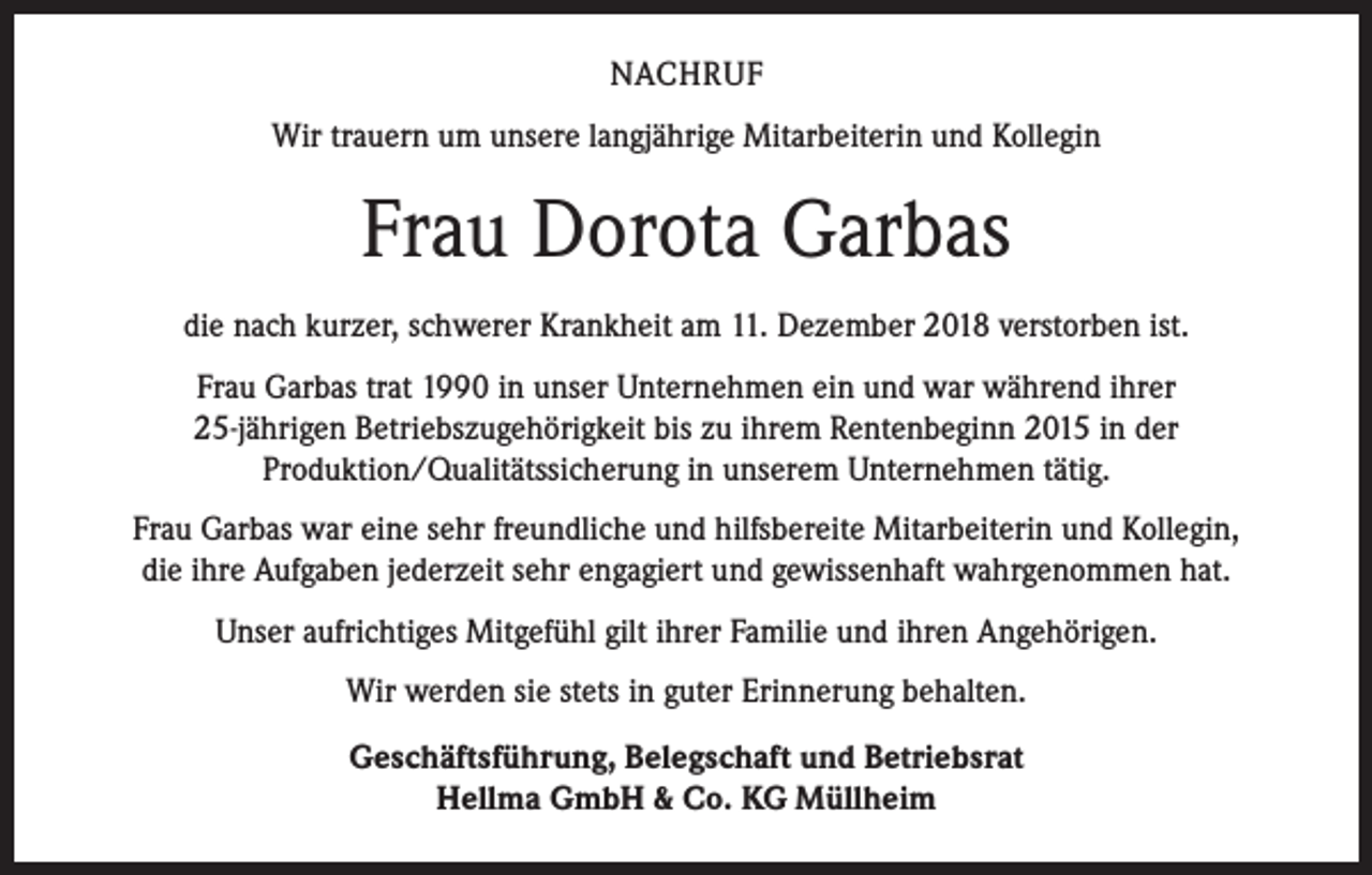 <p>NACHRUF<br />Wir trauern um unsere langjährige Mitarbeiterin und Kollegin</p><p>Frau Dorota Garbas<br />die nach kurzer, schwerer Krankheit am 11. Dezember 2018 verstorben ist.<br />Frau Garbas trat 1990 in unser Unternehmen ein und war während ihrer<br />25-jährigen Betriebszugehörigkeit bis zu ihrem Rentenbeginn 2015 in der<br />Produktion/Qualitätssicherung in unserem Unternehmen tätig.<br />Frau Garbas war eine sehr freundliche und hilfsbereite Mitarbeiterin und Kollegin,<br />die ihre Aufgaben jederzeit sehr engagiert und gewissenhaft wahrgenommen hat.<br />Unser aufrichtiges Mitgefühl gilt ihrer Familie und ihren Angehörigen.<br />Wir werden sie stets in guter Erinnerung behalten.<br />Geschäftsführung, Belegschaft und Betriebsrat<br />Hellma GmbH &amp; Co. KG Müllheim</p>