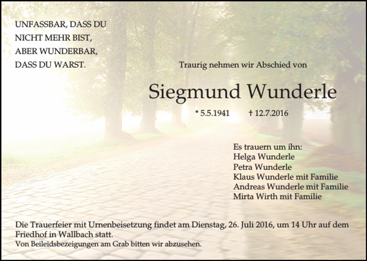<p>UNFASSBAR, DASS DU<br />NICHT MEHR BIST,<br />ABER WUNDERBAR,<br />DASS DU WARST.</p><p>Traurig nehmen wir Abschied von</p><p>Siegmund Wunderle<br />* 5.5.1941</p><p>† 12.7.2016</p><p>Es trauern um ihn:<br />Helga Wunderle<br />Petra Wunderle<br />Klaus Wunderle mit Familie<br />Andreas Wunderle mit Familie<br />Mirta Wirth mit Familie<br />Die Trauerfeier mit Urnenbeisetzung findet am Dienstag, 26. Juli 2016, um 14 Uhr auf dem<br />Friedhof in Wallbach statt.<br />Von Beileidsbezeigungen am Grab bitten wir abzusehen.</p>
