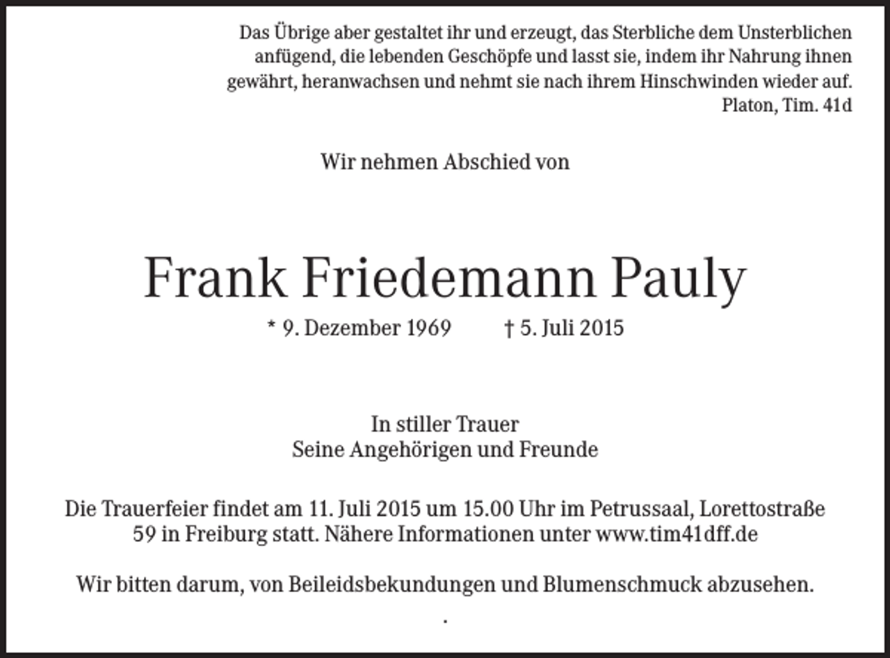 <p>Das Übrige aber gestaltet ihr und erzeugt, das Sterbliche dem Unsterblichen<br />anfügend, die lebenden Geschöpfe und lasst sie, indem ihr Nahrung ihnen<br />gewährt, heranwachsen und nehmt sie nach ihrem Hinschwinden wieder auf.<br />Platon, Tim. 41d</p><p>Wir nehmen Abschied von</p><p>Frank Friedemann Pauly<br />* 9. Dezember 1969</p><p>† 5. Juli 2015</p><p>In stiller Trauer<br />Seine Angehörigen und Freunde<br />Die Trauerfeier findet am 11. Juli 2015 um 15.00 Uhr im Petrussaal, Lorettostraße<br />59 in Freiburg statt. Nähere Informationen unter www.tim41dff.de<br />Wir bitten darum, von Beileidsbekundungen und Blumenschmuck abzusehen.<br />.</p>