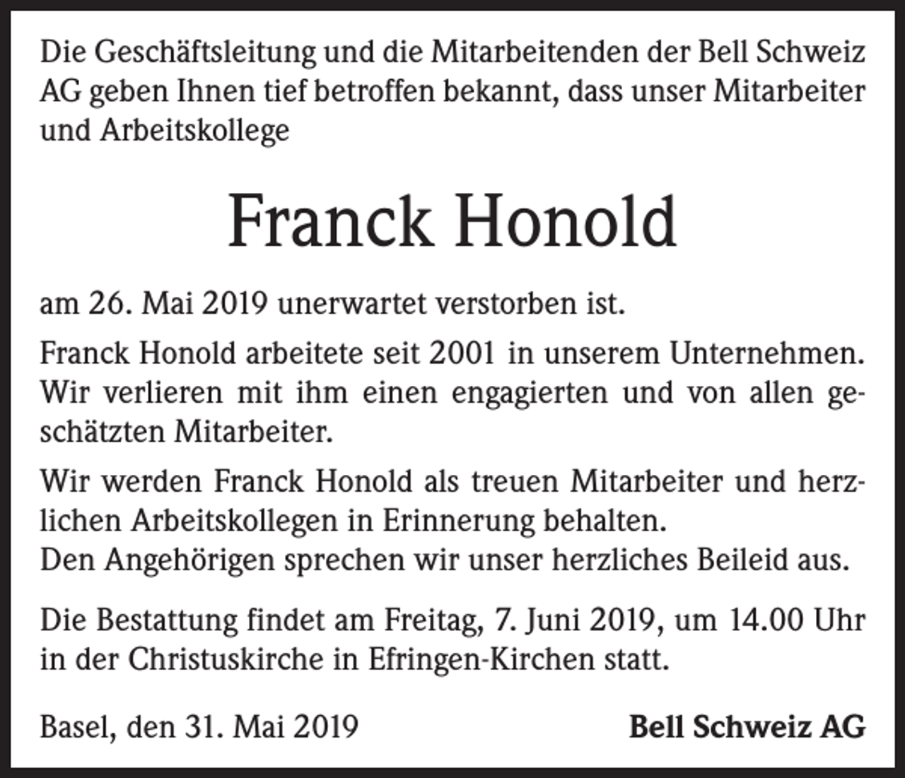 <p>Die Geschäftsleitung und die Mitarbeitenden der Bell Schweiz<br />AG geben Ihnen tief betroffen bekannt, dass unser Mitarbeiter<br />und Arbeitskollege</p><p>Franck Honold<br />am 26. Mai 2019 unerwartet verstorben ist.<br />Franck Honold arbeitete seit 2001 in unserem Unternehmen.<br />Wir verlieren mit ihm einen engagierten und von allen ge­<br />schätzten Mitarbeiter.<br />Wir werden Franck Honold als treuen Mitarbeiter und herz­<br />lichen Arbeitskollegen in Erinnerung behalten.<br />Den Angehörigen sprechen wir unser herzliches Beileid aus.<br />Die Bestattung findet am Freitag, 7. Juni 2019, um 14.00 Uhr<br />in der Christuskirche in Efringen-Kirchen statt.<br />Basel, den 31. Mai 2019</p><p>Bell Schweiz AG</p>
