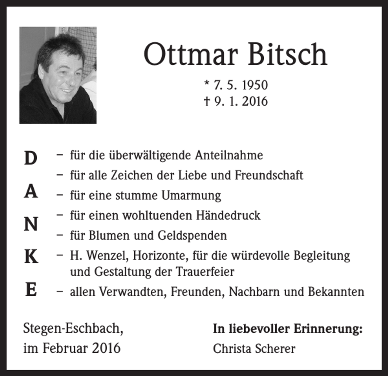 <p>Ottmar Bitsch<br />* 7. 5. 1950<br />† 9. 1. 2016</p><p>D<br />A<br />N<br />K<br />E</p><p>– für die überwältigende Anteilnahme<br />– für alle Zeichen der Liebe und Freundschaft<br />– für eine stumme Umarmung<br />– für einen wohltuenden Händedruck<br />– für Blumen und Geldspenden<br />– H<br />. Wenzel, Horizonte, für die würdevolle Begleitung<br />und Gestaltung der Trauerfeier<br />– allen Verwandten, Freunden, Nachbarn und Bekannten</p><p>Stegen-Eschbach,<br />im Februar 2016</p><p>In liebevoller Erinnerung:<br />Christa Scherer</p>