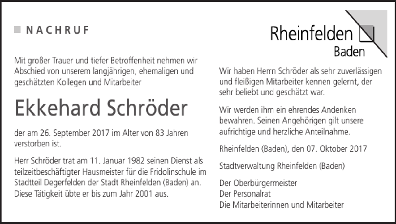 <p>NACHRUF<br />Mit großer Trauer und tiefer Betroffenheit nehmen wir<br />Abschied von unserem langjährigen, ehemaligen und<br />geschätzten Kollegen und Mitarbeiter</p><p>Ekkehard Schröder<br />der am 26. September 2017 im Alter von 83 Jahren<br />verstorben ist.<br />Herr Schröder trat am 11. Januar 1982 seinen Dienst als<br />teilzeitbeschäftigter Hausmeister für die Fridolinschule im<br />Stadtteil Degerfelden der Stadt Rheinfelden (Baden) an.<br />Diese Tätigkeit übte er bis zum Jahr 2001 aus.</p><p>Wir haben Herrn Schröder als sehr zuverlässigen<br />und fleißigen Mitarbeiter kennen gelernt, der<br />sehr beliebt und geschätzt war.<br />Wir werden ihm ein ehrendes Andenken<br />bewahren. Seinen Angehörigen gilt unsere<br />aufrichtige und herzliche Anteilnahme.<br />Rheinfelden (Baden), den 07. Oktober 2017<br />Stadtverwaltung Rheinfelden (Baden)<br />Der Oberbürgermeister<br />Der Personalrat<br />Die Mitarbeiterinnen und Mitarbeiter</p>