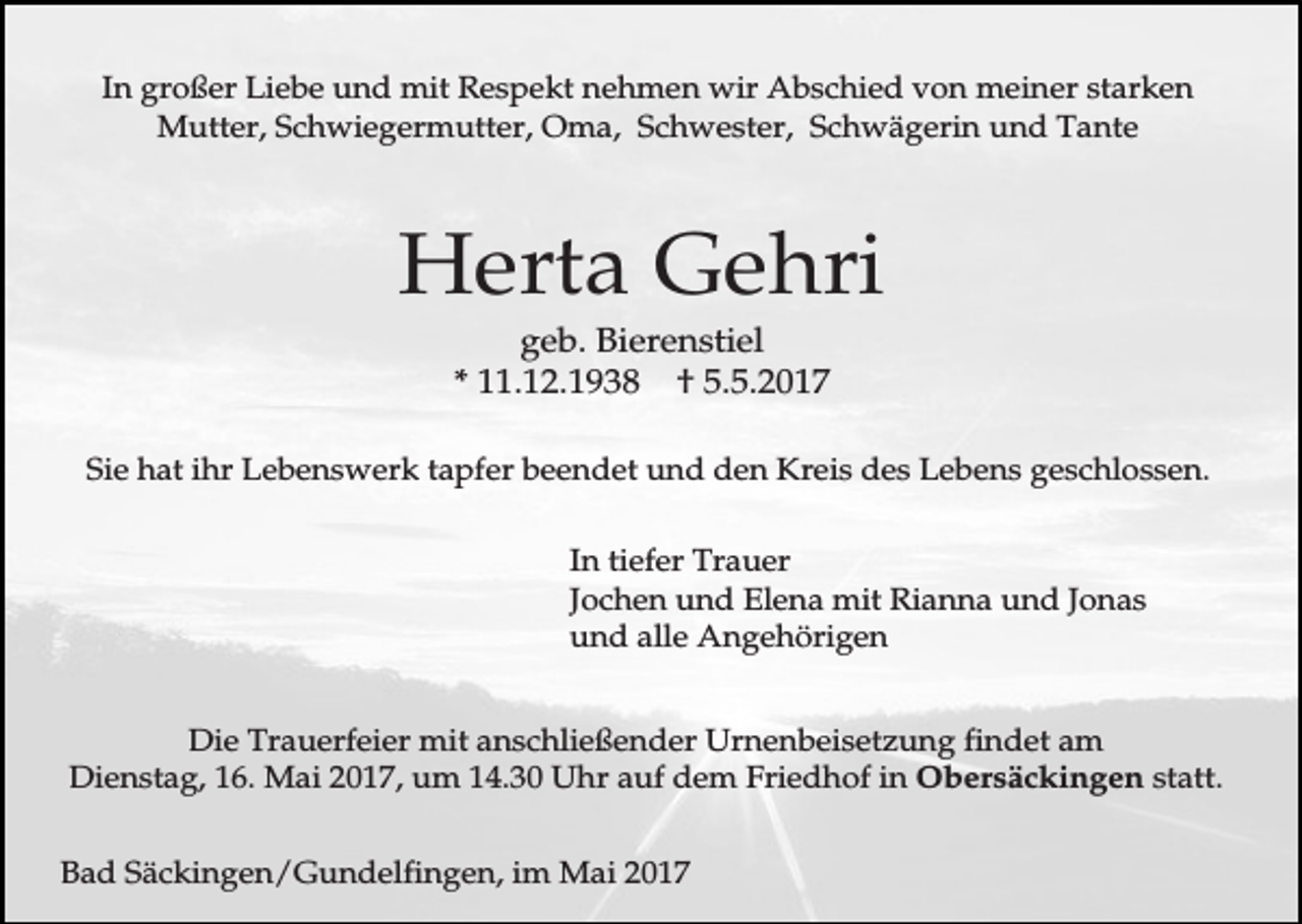 <p>In großer Liebe und mit Respekt nehmen wir Abschied von meiner starken<br />Mutter, Schwiegermutter, Oma, Schwester, Schwägerin und Tante</p><p>Herta Gehri<br />geb. Bierenstiel<br />* 11.12.1938 † 5.5.2017<br />Sie hat ihr Lebenswerk tapfer beendet und den Kreis des Lebens geschlossen.<br />In tiefer Trauer<br />Jochen und Elena mit Rianna und Jonas<br />und alle Angehörigen<br />Die Trauerfeier mit anschließender Urnenbeisetzung findet am<br />Dienstag, 16. Mai 2017, um 14.30 Uhr auf dem Friedhof in Obersäckingen statt.<br />Bad Säckingen/Gundelfingen, im Mai 2017</p>
