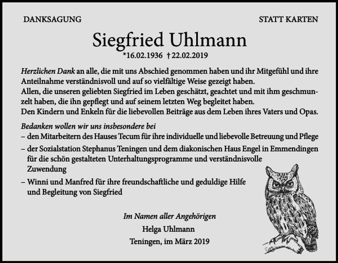 <p>DANKSAGUNG</p><p>STATT KARTEN</p><p>Siegfried Uhlmann<br />*16.02.1936 † 22.02.2019</p><p>Herzlichen Dank an alle, die mit uns Abschied genommen haben und ihr Mitgefühl und ihre<br />Anteilnahme verständnisvoll und auf so vielfältige Weise gezeigt haben.<br />Allen, die unseren geliebten Siegfried im Leben geschätzt, geachtet und mit ihm geschmunzelt ­haben, die ihn gepflegt und auf seinem letzten Weg begleitet haben.<br />Den Kindern und Enkeln für die liebevollen Beiträge aus dem Leben ihres Vaters und Opas.<br />Bedanken wollen wir uns insbesondere bei<br />–d<br />en Mitarbeitern des Hauses Tecum für ihre individuelle und liebevolle Betreuung und Pflege<br />–d<br />er Sozialstation Stephanus Teningen und dem diakonischen Haus Engel in Emmendingen<br />für die schön gestalteten Unterhaltungsprogramme und verständnisvolle<br />Zuwendung<br />– Winni und Manfred für ihre freundschaftliche und geduldige Hilfe<br />und Begleitung von Siegfried<br />Im Namen aller Angehörigen<br />Helga Uhlmann<br />Teningen, im März 2019</p>