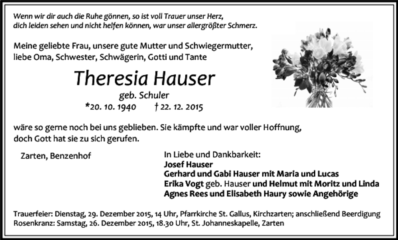 <p>Wenn wir dir auch die Ruhe gönnen, so ist voll Trauer unser Herz,<br />dich leiden sehen und nicht helfen können, war unser allergrößter Schmerz.</p><p>Meine geliebte Frau, unsere gute Mutter und Schwiegermutter,<br />liebe Oma, Schwester, Schwägerin, Gotti und Tante</p><p>Theresia Hauser<br />geb. Schuler<br />*20. 10. 1940<br />† 22. 12. 2015</p><p>wäre so gerne noch bei uns geblieben. Sie kämpfte und war voller Hoffnung,<br />doch Gott hat sie zu sich gerufen.<br />Zarten, Benzenhof</p><p>In Liebe und Dankbarkeit:<br />Josef Hauser<br />Gerhard und Gabi Hauser mit Maria und Lucas<br />Erika Vogt geb. Hauser und Helmut mit Moritz und Linda<br />Agnes Rees und Elisabeth Haury sowie Angehörige</p><p>Trauerfeier: Dienstag, 29. Dezember 2015, 14 Uhr, Pfarrkirche St. Gallus, Kirchzarten; anschließend Beerdigung<br />Rosenkranz: Samstag, 26. Dezember 2015, 18.30 Uhr, St. Johanneskapelle, Zarten</p>