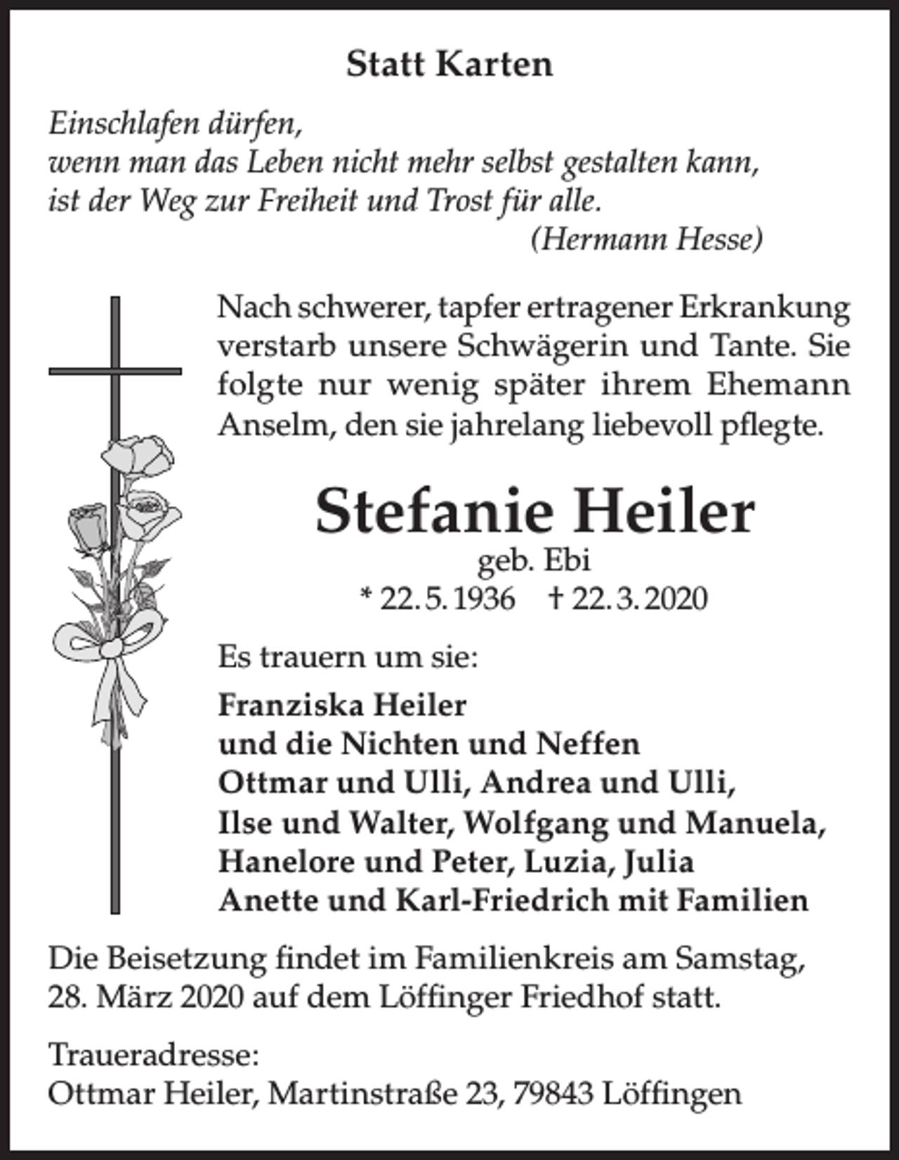 <p>Statt Karten<br />Einschlafen dürfen,<br />wenn man das Leben nicht mehr selbst gestalten kann,<br />ist der Weg zur Freiheit und Trost für alle.<br />(Hermann Hesse)<br />Nach schwerer, tapfer ertragener Erkrankung<br />verstarb unsere Schwägerin und Tante. Sie<br />folgte nur wenig später ihrem Ehemann<br />Anselm, den sie jahrelang liebevoll pflegte.</p><p>Stefanie Heiler<br />geb. Ebi<br />* 22. 5. 1936 † 22. 3. 2020</p><p>Es trauern um sie:<br />Franziska Heiler<br />und die Nichten und Neffen<br />Ottmar und Ulli, Andrea und Ulli,<br />Ilse und Walter, Wolfgang und Manuela,<br />Hanelore und Peter, Luzia, Julia<br />Anette und Karl-Friedrich mit Familien<br />Die Beisetzung findet im Familienkreis am Samstag,<br />28. März 2020 auf dem Löffinger Friedhof statt.<br />Traueradresse:<br />Ottmar Heiler, Martinstraße 23, 79843 Löffingen</p>