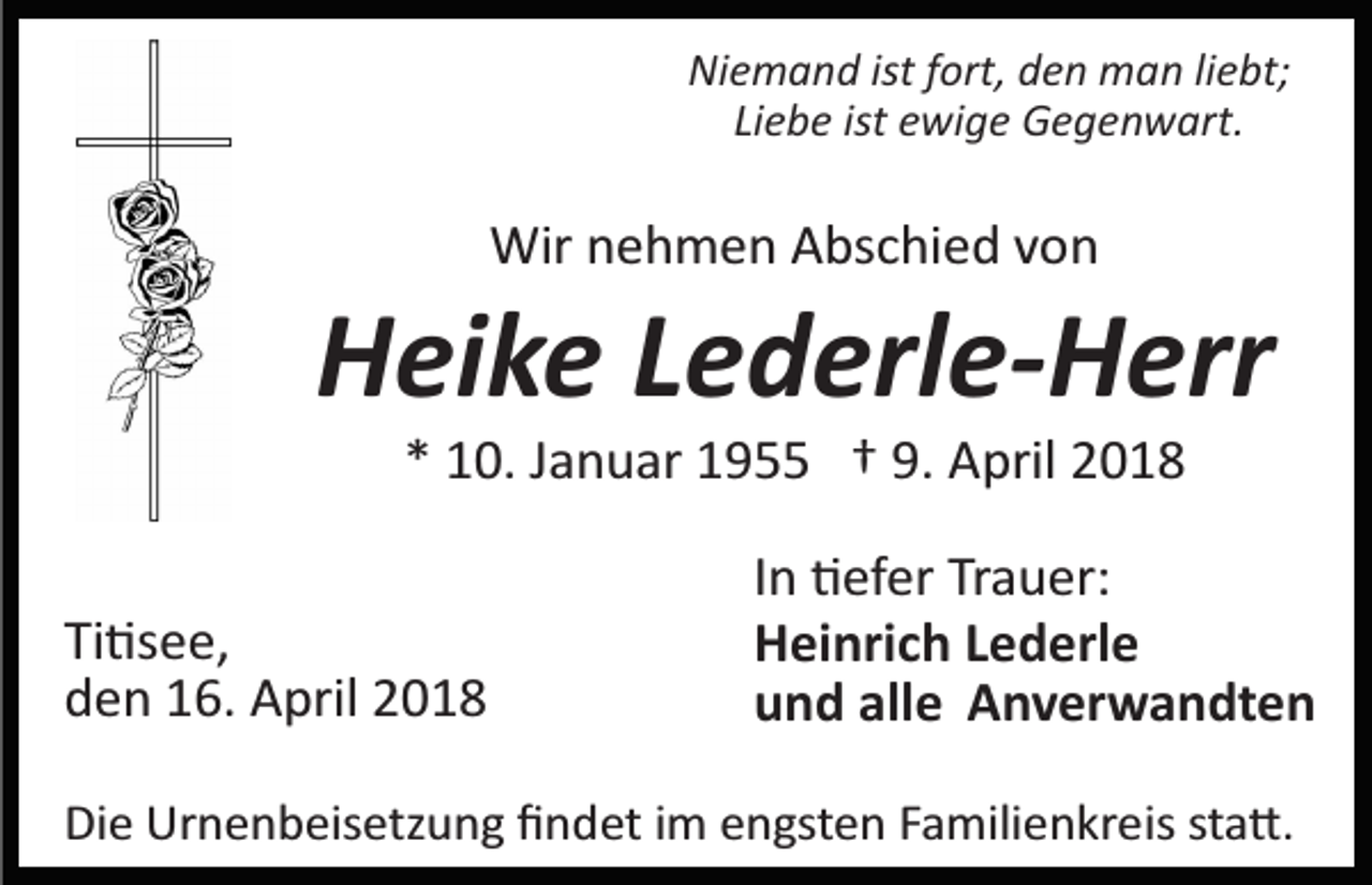 <p>Niemand ist fort, den man liebt;<br />Liebe ist ewige Gegenwart.</p><p>Wir nehmen Abschied von</p><p>Heike Lederle-Herr<br />* 10. Januar 1955 † 9. April 2018<br />Ti�see,<br />den 16. April 2018</p><p>In �efer Trauer:<br />Heinrich Lederle<br />und alle Anverwandten</p><p>Die Urnenbeisetzung ﬁndet im engsten Familienkreis sta�.</p>