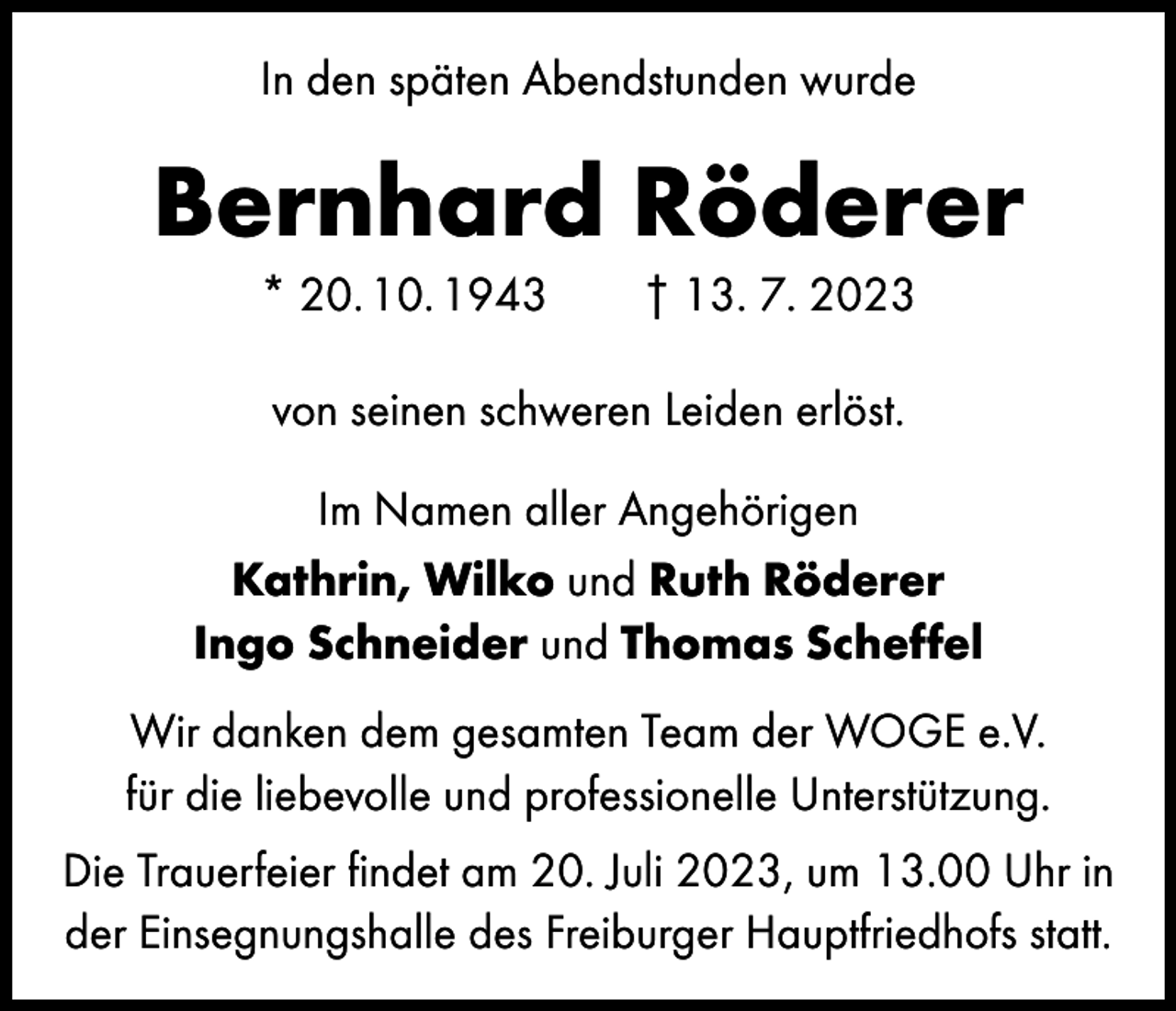 <p>In den späten Abendstunden wurde</p><p>Bernhard Röderer<br />* 20. 10. 1943 † 13. 7. 2023<br />von seinen schweren Leiden erlöst.<br />Im Namen aller Angehörigen<br />Kathrin, Wilko und Ruth Röderer<br />Ingo Schneider und Thomas Scheffel<br />Wir danken dem gesamten Team der WOGE e.V.<br />für die liebevolle und professionelle Unterstützung.<br />Die Trauerfeier findet am 20. Juli 2023, um 13.00 Uhr in<br />der Einsegnungshalle des Freiburger Hauptfriedhofs statt.</p>