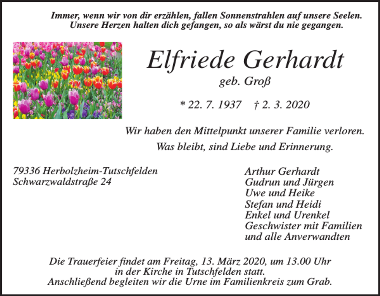 <p>Immer, wenn wir von dir erzählen, fallen Sonnenstrahlen auf unsere Seelen.<br />Unsere Herzen halten dich gefangen, so als wärst du nie gegangen.</p><p>Elfriede Gerhardt<br />geb. Groß<br />* 22. 7. 1937</p><p>† 2. 3. 2020</p><p>Wir haben den Mittelpunkt unserer Familie verloren.<br />Was bleibt, sind Liebe und Erinnerung.<br />79336 Herbolzheim-Tutschfelden<br />Schwarzwaldstraße 24</p><p>Arthur Gerhardt<br />Gudrun und Jürgen<br />Uwe und Heike<br />Stefan und Heidi<br />Enkel und Urenkel<br />Geschwister mit Familien<br />und alle Anverwandten</p><p>Die Trauerfeier findet am Freitag, 13. März 2020, um 13.00 Uhr<br />in der Kirche in Tutschfelden statt.<br />Anschließend begleiten wir die Urne im Familienkreis zum Grab.</p>