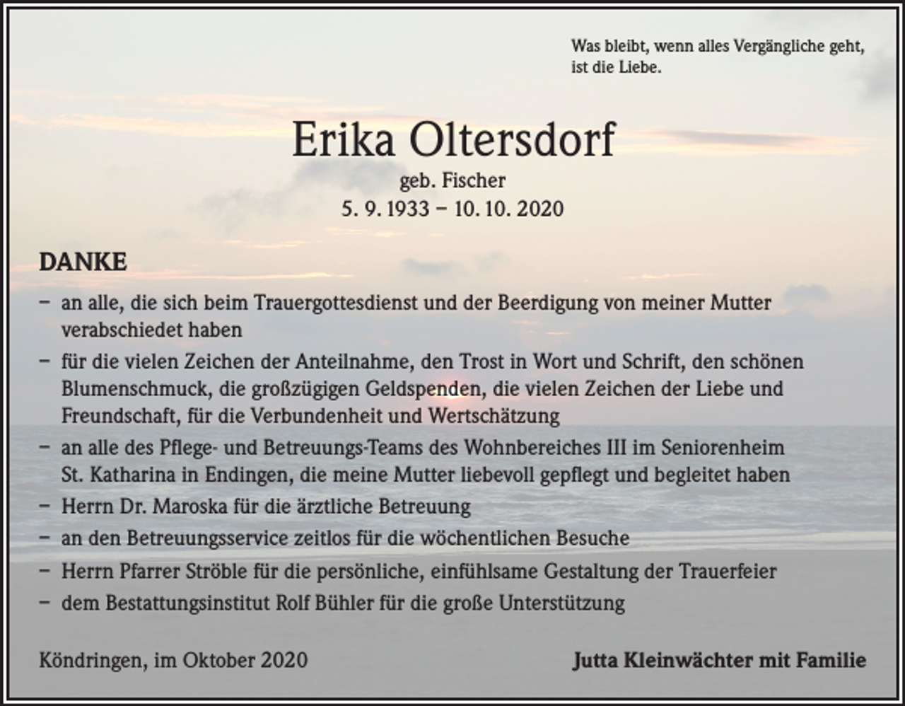 <p>Was bleibt, wenn alles Vergängliche geht,<br />ist die Liebe.</p><p>Erika Oltersdorf<br />geb. Fischer<br />5. 9. 1933 – 10. 10. 2020</p><p>DANKE<br />– an alle, die sich beim Trauergottesdienst und der Beerdigung von meiner Mutter<br />verabschiedet haben<br />– für die vielen Zeichen der Anteilnahme, den Trost in Wort und Schrift, den schönen<br />Blumenschmuck, die großzügigen Geldspenden, die vielen Zeichen der Liebe und<br />Freundschaft, für die Verbundenheit und Wertschätzung<br />– an alle des Pflege- und Betreuungs-Teams des Wohnbereiches III im Seniorenheim<br />St. Katharina in Endingen, die meine Mutter liebevoll gepflegt und begleitet haben<br />– Herrn Dr. Maroska für die ärztliche Betreuung<br />– an den Betreuungsservice zeitlos für die wöchentlichen Besuche<br />– Herrn Pfarrer Ströble für die persönliche, einfühlsame Gestaltung der Trauerfeier<br />– dem Bestattungsinstitut Rolf Bühler für die große Unterstützung<br />Köndringen, im Oktober 2020</p><p>Jutta Kleinwächter mit Familie</p>