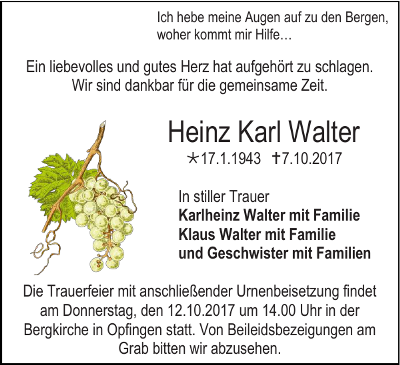 <p>I c h hebe<br />Ich<br />h e b e meine<br />m ei n e Augen<br />A u g e n auf<br />a uf zu<br />z u den<br />d e n Bergen,<br />B er g e n,<br />wwoher<br />o h er kkommt<br />o m mt mir<br />mir Hilf<br />Hilfe…<br />e …</p><p>EiEin<br />n liliebevolles<br />e b e v oll e s uund<br />n d ggutes<br />ut e s Herz<br />H erz hhat<br />at aaufgehört<br />uf g e h ört zzu<br />u sschlagen.<br />c hl a g e n.<br />Wirsisind<br />Wir<br />n d ddankbar<br />a nk b ar f ürfürdidie<br />e g gemeinsame<br />e m ei n s a m e ZZeit.<br />eit.</p><p>HHeinz<br />ei n z KKarl<br />arl Walter<br />W alt er<br />17.1.1943<br />1 7. 1. 1 9 4 3 7.10.201. 1 0. 2 0 1 7</p><p>I n stiller<br />In<br />still er Trauer<br />Tr a u er<br />KKarlheinz<br />arl h ei n z Walter<br />W alt er mit<br />mit FFamilie<br />a mili e<br />Klaus<br />Kl<br />a u s Walter<br />W alt er mit<br />mit FFamilie<br />a mili e<br />uund<br />n d Geschwister<br />G e s c h wi st er mit<br />mit FFamilien<br />a mili e n<br />DiDie<br />e TrTrauerfeier<br />a u erf ei er mit<br />mit aanschließender<br />n s c hli e ß e n d er Ur<br />Urnenbeisetzung<br />n e n b ei s etz u n g fifindet<br />n d et<br />aamm Donnerstag,<br />D o n n erst a g, dden<br />e n 112.10.2017<br />2. 1 0. 2 0 1 7 uumm 114.00<br />4. Uhr<br />U hr iinn dder<br />er<br />BBergkirche<br />er g kir c h e iinn Opfingen<br />O pfi n g e n statt.<br />st att. VVon<br />o n BBeileidsbezeigungen<br />eil ei d s b e z ei g u n g e n aam<br />m<br />Grab<br />Gr<br />a b bitt<br />bitten<br />e n wir<br />wir aabzusehen.<br />b z us e h e n.</p>