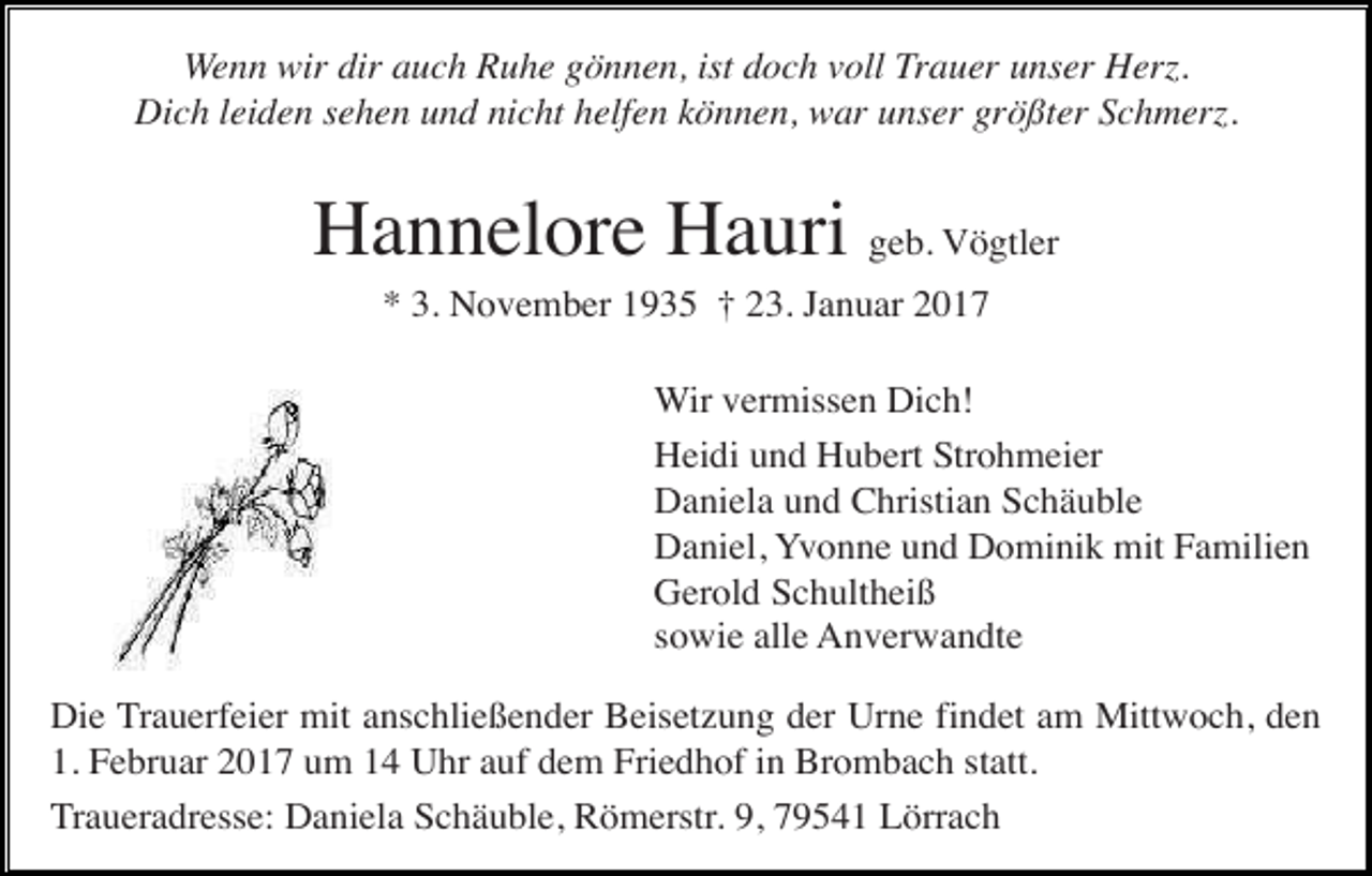 <p>Wenn wir dir auch Ruhe gönnen, ist doch voll Trauer unser Herz.<br />Dich leiden sehen und nicht helfen können, war unser größter Schmerz.</p><p>Hannelore Hauri geb. Vögtler<br />* 3. November 1935 † 23. Januar 2017<br />Wir vermissen Dich!<br />Heidi und Hubert Strohmeier<br />Daniela und Christian Schäuble<br />Daniel, Yvonne und Dominik mit Familien<br />Gerold Schultheiß<br />sowie alle Anverwandte<br />Die Trauerfeier mit anschließender Beisetzung der Urne findet am Mittwoch, den<br />1. Februar 2017 um 14 Uhr auf dem Friedhof in Brombach statt.<br />Traueradresse: Daniela Schäuble, Römerstr. 9, 79541 Lörrach</p>