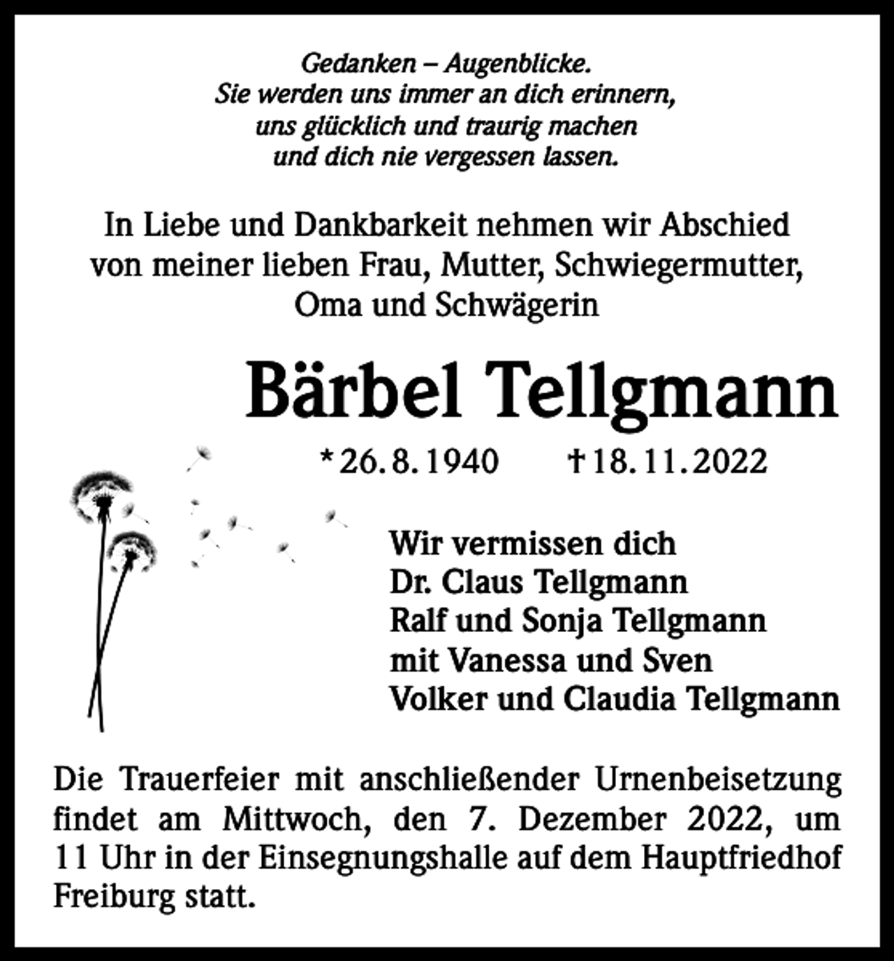 <p>Gedanken – Augenblicke.<br />Sie werden uns immer an dich erinnern,<br />uns glücklich und traurig machen<br />und dich nie vergessen lassen.</p><p>In Liebe und Dankbarkeit nehmen wir Abschied<br />von meiner lieben Frau, Mutter, Schwiegermutter,<br />Oma und Schwägerin</p><p>Bärbel Tellgmann<br />* 26. 8. 1940 † 18. 11. 2022<br />Wir vermissen dich<br />Dr. Claus Tellgmann<br />Ralf und Sonja Tellgmann<br />mit Vanessa und Sven<br />Volker und Claudia Tellgmann<br />Die Trauerfeier mit anschließender Urnenbeisetzung<br />findet am Mittwoch, den 7. Dezember 2022, um<br />11 Uhr in der Einsegnungshalle auf dem Hauptfriedhof<br />Freiburg statt.</p>