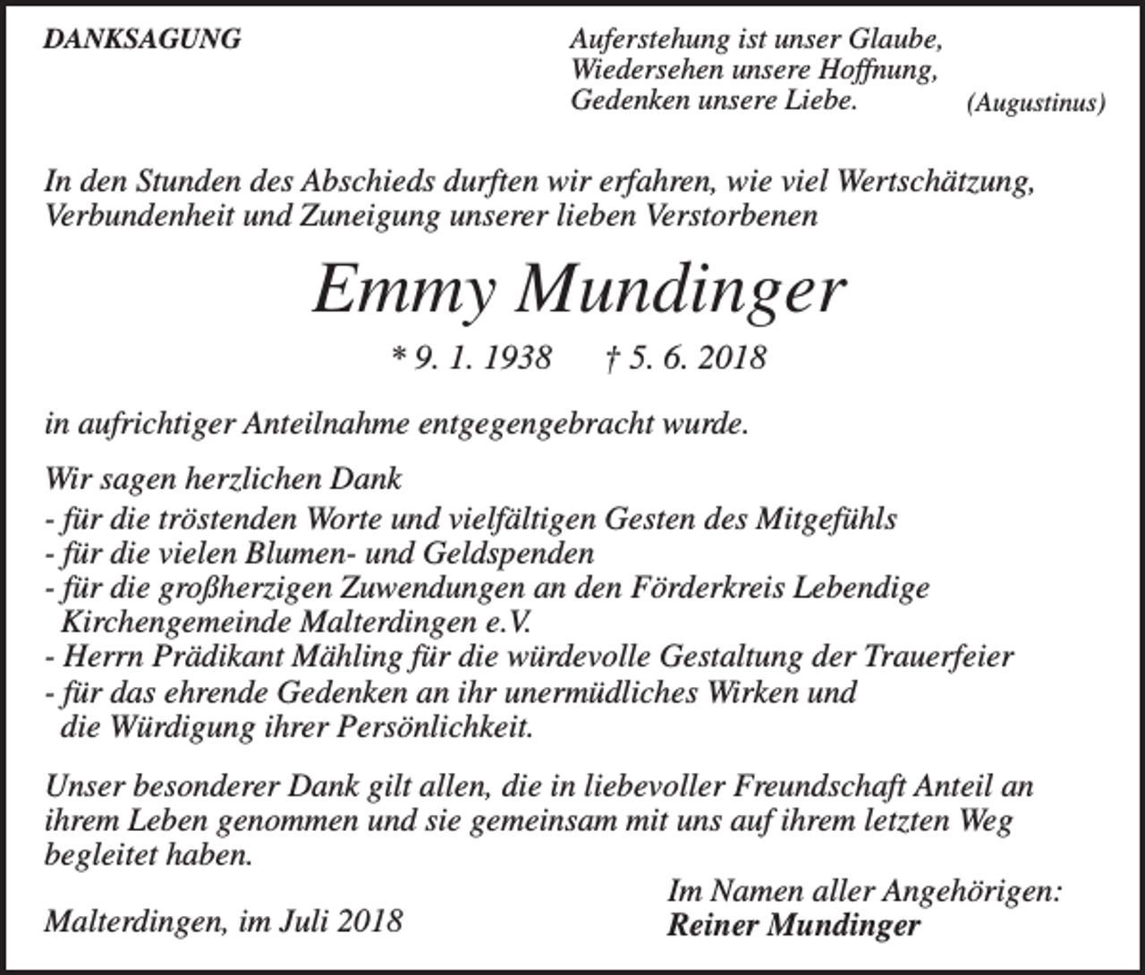 <p>DANKSAGUNG</p><p>Auferstehung ist unser Glaube,<br />Wiedersehen unsere Hoffnung,<br />Gedenken unsere Liebe.<br />(Augustinus)</p><p>In den Stunden des Abschieds durften wir erfahren, wie viel Wertschätzung,<br />Verbundenheit und Zuneigung unserer lieben Verstorbenen</p><p>Emmy Mundinger<br />* 9. 1. 1938</p><p>† 5. 6. 2018</p><p>in aufrichtiger Anteilnahme entgegengebracht wurde.<br />Wir sagen herzlichen Dank<br />- für die tröstenden Worte und vielfältigen Gesten des Mitgefühls<br />- für die vielen Blumen- und Geldspenden<br />- für die großherzigen Zuwendungen an den Förderkreis Lebendige<br />Kirchengemeinde Malterdingen e.V.<br />- Herrn Prädikant Mähling für die würdevolle Gestaltung der Trauerfeier<br />- für das ehrende Gedenken an ihr unermüdliches Wirken und<br />die Würdigung ihrer Persönlichkeit.<br />Unser besonderer Dank gilt allen, die in liebevoller Freundschaft Anteil an<br />ihrem Leben genommen und sie gemeinsam mit uns auf ihrem letzten Weg<br />begleitet haben.<br />Im Namen aller Angehörigen:<br />Malterdingen, im Juli 2018<br />Reiner Mundinger</p>