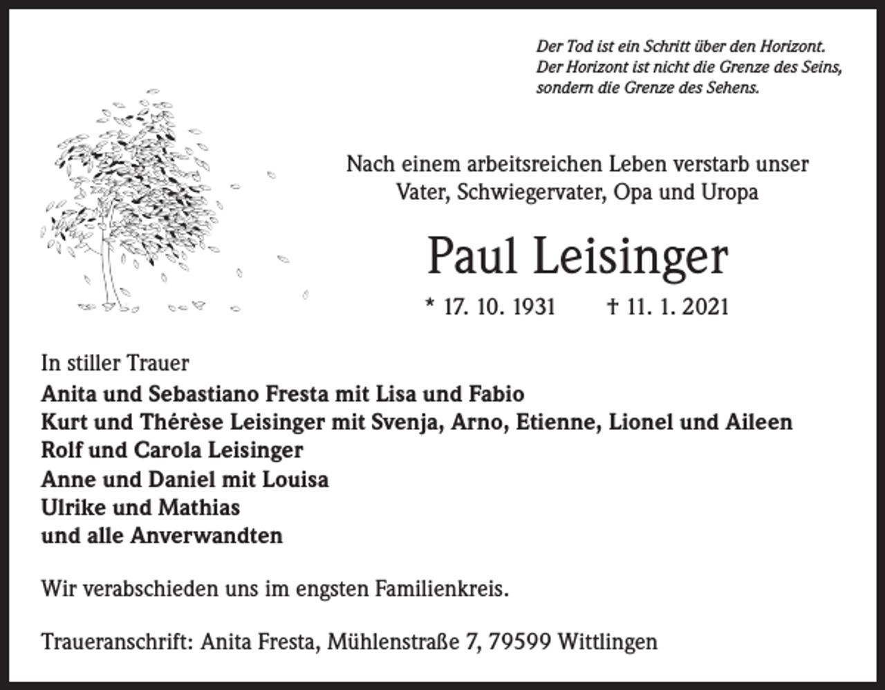<p>Der Tod ist ein Schritt über den Horizont.<br />Der Horizont ist nicht die Grenze des Seins,<br />sondern die Grenze des Sehens.</p><p>Nach einem arbeitsreichen Leben verstarb unser<br />Vater, Schwiegervater, Opa und Uropa</p><p>Paul Leisinger<br />* 17. 10. 1931 † 11. 1. 2021<br />In stiller Trauer<br />Anita und Sebastiano Fresta mit Lisa und Fabio<br />Kurt und Thérèse Leisinger mit Svenja, Arno, Etienne, Lionel und Aileen<br />Rolf und Carola Leisinger<br />Anne und Daniel mit Louisa<br />Ulrike und Mathias<br />und alle Anverwandten<br />Wir verabschieden uns im engsten Familienkreis.<br />Traueranschrift: Anita Fresta, Mühlenstraße 7, 79599 Wittlingen</p>