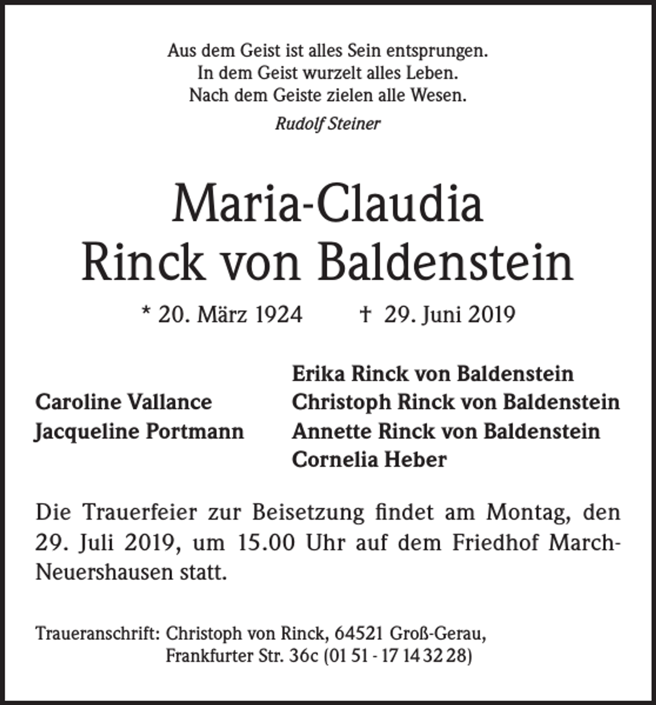 <p>Aus dem Geist ist alles Sein entsprungen.<br />In dem Geist wurzelt alles Leben.<br />Nach dem Geiste zielen alle Wesen.<br />Rudolf Steiner</p><p>Maria-Claudia<br />Rinck von Baldenstein<br />* 20. März 1924</p><p>Caroline Vallance<br />Jacqueline Portmann</p><p>† 29. Juni 2019</p><p>Erika Rinck von Baldenstein<br />Christoph Rinck von Baldenstein<br />Annette Rinck von Baldenstein<br />Cornelia Heber</p><p>Die Trauerfeier zur Beisetzung findet am Montag, den<br />29. Juli 2019, um 15.00 Uhr auf dem Friedhof MarchNeuershausen statt.<br />Traueranschrift: Christoph von Rinck, 64521 Groß-Gerau,<br />Frankfurter Str. 36c (01 51 - 17 14 38)</p>