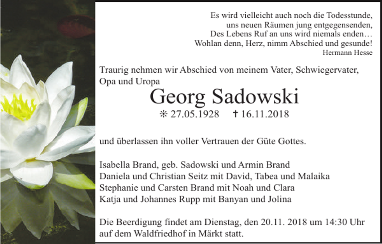 <p>Es wird vielleicht auch noch die Todesstunde,<br />uns neuen Räumen jung entgegensenden,<br />Des Lebens Ruf an uns wird niemals enden…<br />Wohlan denn, Herz, nimm Abschied und gesunde!<br />Hermann Hesse</p><p>Traurig nehmen wir Abschied von meinem Vater, Schwiegervater,<br />Opa und Uropa</p><p>Georg Sadowski<br />❊ 27.05.1928</p><p>✝ 16.11.2018</p><p>und überlassen ihn voller Vertrauen der Güte Gottes.<br />Isabella Brand, geb. Sadowski und Armin Brand<br />Daniela und Christian Seitz mit David, Tabea und Malaika<br />Stephanie und Carsten Brand mit Noah und Clara<br />Katja und Johannes Rupp mit Banyan und Jolina<br />Die Beerdigung findet am Dienstag, den 20.11. 2018 um 14:30 Uhr<br />auf dem Waldfriedhof in Märkt statt.</p>