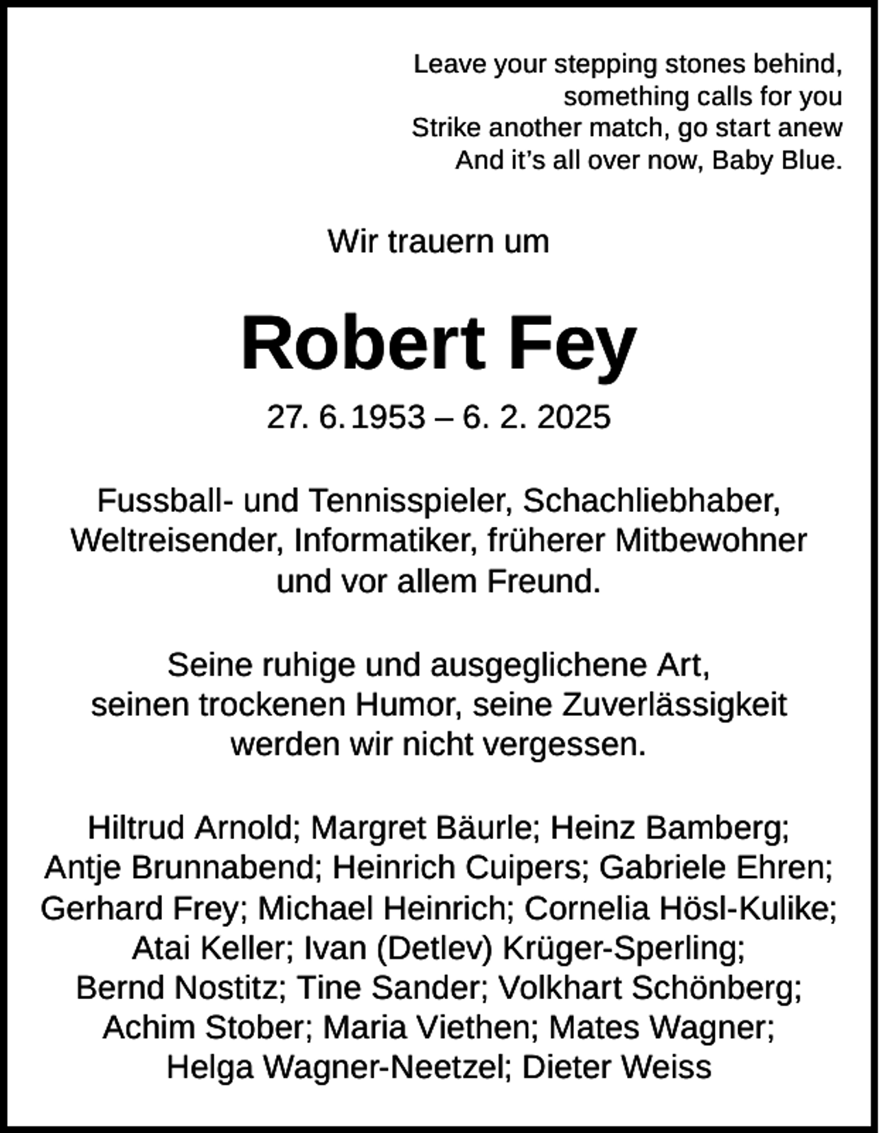 <p>Leave your stepping stones behind,<br />something calls for you<br />Strike another match, go start anew<br />And it’s all over now, Baby Blue.</p><p>Wir trauern um</p><p>Robert Fey<br />27. 6. 1953 – 6. 2. 2025</p><p>Fussball- und Tennisspieler, Schachliebhaber,<br />Weltreisender, Informatiker, früherer Mitbewohner<br />und vor allem Freund.<br />Seine ruhige und ausgeglichene Art,<br />seinen trockenen Humor, seine Zuverlässigkeit<br />werden wir nicht vergessen.<br />Hiltrud Arnold; Margret Bäurle; Heinz Bamberg;<br />Antje Brunnabend; Heinrich Cuipers; Gabriele Ehren;<br />Gerhard Frey; Michael Heinrich; Cornelia Hösl-Kulike;<br />Atai Keller; Ivan (Detlev) Krüger-Sperling;<br />Bernd Nostitz; Tine Sander; Volkhart Schönberg;<br />Achim Stober; Maria Viethen; Mates Wagner;<br />Helga Wagner-Neetzel; Dieter Weiss</p>