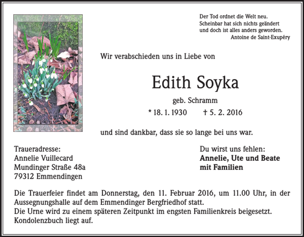 <p>Der Tod ordnet die Welt neu.<br />Scheinbar hat sich nichts geändert<br />und doch ist alles anders geworden.</p><p>Antoine de Saint-Exupéry</p><p>Wir verabschieden uns in Liebe von</p><p>Edith Soyka<br />geb. Schramm<br />* 18. 1. 1930 † 5. 2. 2016<br />und sind dankbar, dass sie so lange bei uns war.<br />Traueradresse:<br />Annelie Vuillecard<br />Mundinger Straße 48a<br />79312 Emmendingen</p><p>Du wirst uns fehlen:<br />Annelie, Ute und Beate<br />mit Familien</p><p>Die Trauerfeier findet am Donnerstag, den 11. Februar 2016, um 11.00 Uhr, in der<br />­Aussegnungshalle auf dem Emmendinger Bergfriedhof statt.<br />Die Urne wird zu einem späteren Zeitpunkt im engsten Familienkreis beigesetzt.<br />Kondolenzbuch liegt auf.</p>