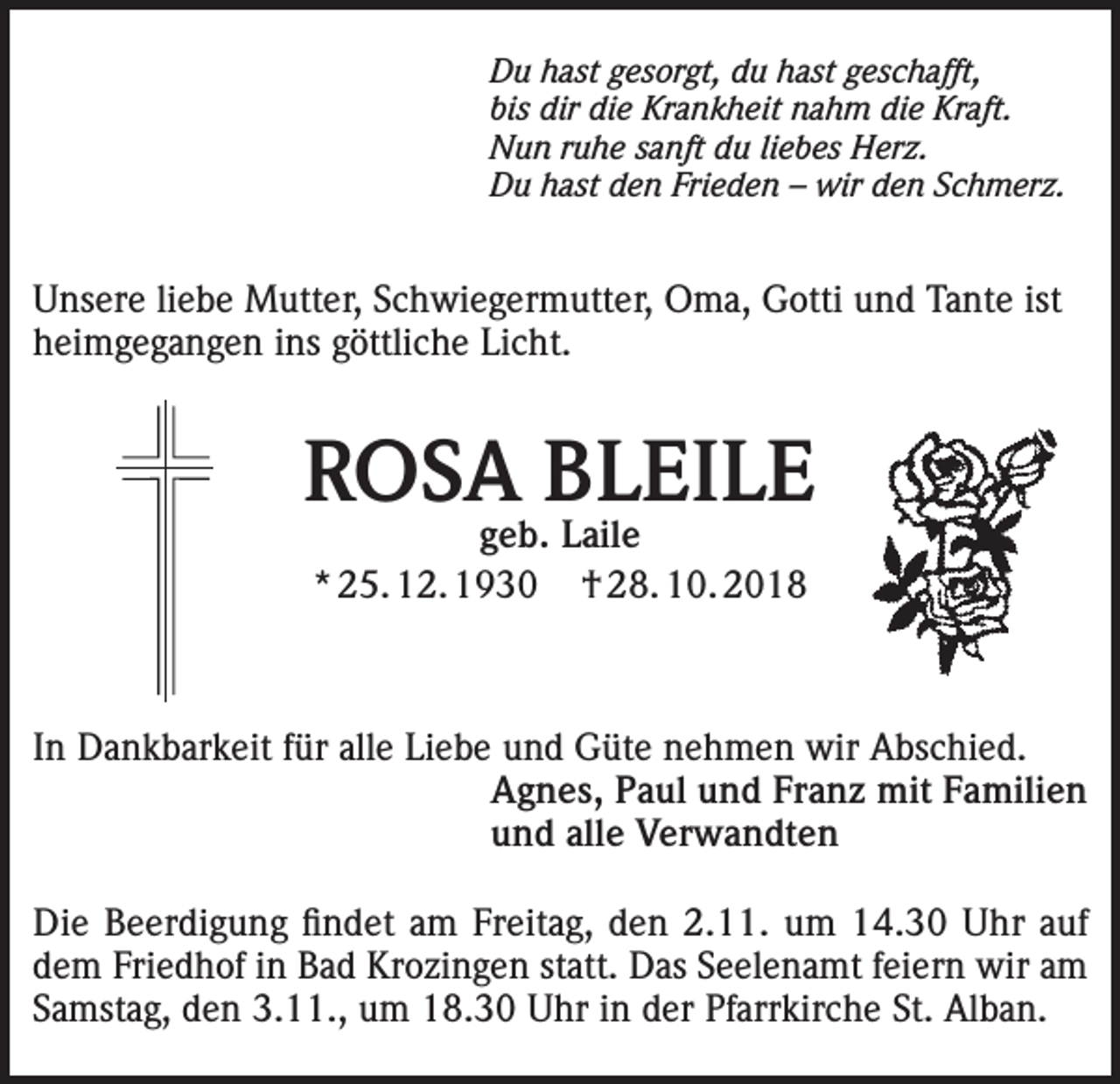 <p>Du hast gesorgt, du hast geschafft,<br />bis dir die Krankheit nahm die Kraft.<br />Nun ruhe sanft du liebes Herz.<br />Du hast den Frieden – wir den Schmerz.</p><p>Unsere liebe Mutter, Schwiegermutter, Oma, Gotti und Tante ist<br />heimgegangen ins göttliche Licht.</p><p>ROSA BLEILE<br />geb. Laile<br />* 25. 12. 1930 † 28. 10. 2018</p><p>In Dankbarkeit für alle Liebe und Güte nehmen wir Abschied.<br />Agnes, Paul und Franz mit Familien<br />und alle Verwandten<br />Die Beerdigung findet am Freitag, den 2.11. um 14.30 Uhr auf<br />dem Friedhof in Bad Krozingen statt. Das Seelenamt feiern wir am<br />Samstag, den 3.11., um 18.30 Uhr in der Pfarrkirche St. Alban.</p>