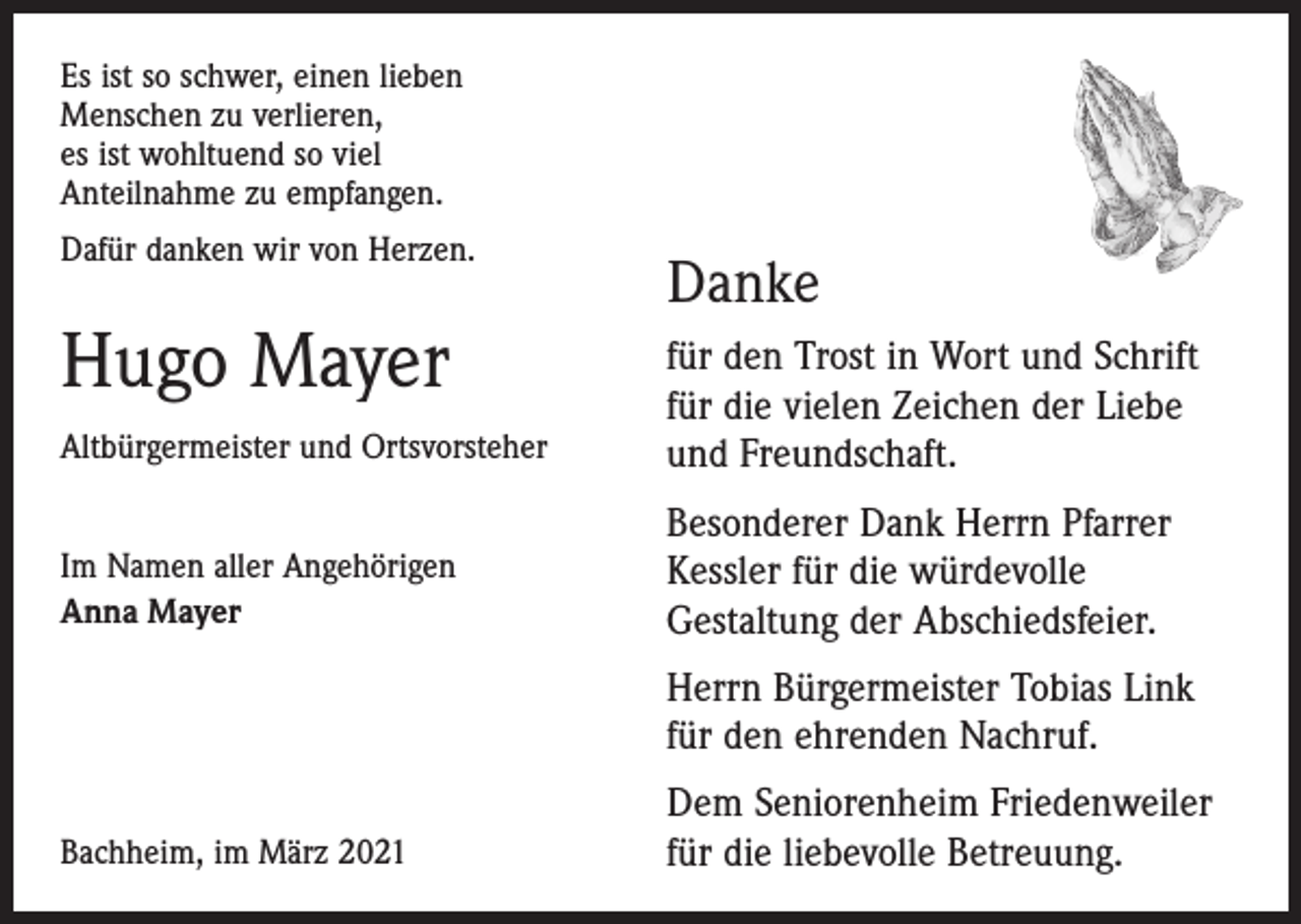 <p>Es ist so schwer, einen lieben<br />Menschen zu verlieren,<br />es ist wohltuend so viel<br />Anteilnahme zu empfangen.<br />Dafür danken wir von Herzen.</p><p>Hugo Mayer</p><p>Danke</p><p>Altbürgermeister und Ortsvorsteher</p><p>für den Trost in Wort und Schrift<br />für die vielen Zeichen der Liebe<br />und Freundschaft.</p><p>Im Namen aller Angehörigen<br />Anna Mayer</p><p>Besonderer Dank Herrn Pfarrer<br />Kessler für die würdevolle<br />Gestaltung der Abschiedsfeier.<br />errn Bürgermeister Tobias Link<br />H<br />für den ehrenden Nachruf.</p><p>Bachheim, im März 2021</p><p>Dem Seniorenheim Friedenweiler<br />für die liebevolle Betreuung.</p>