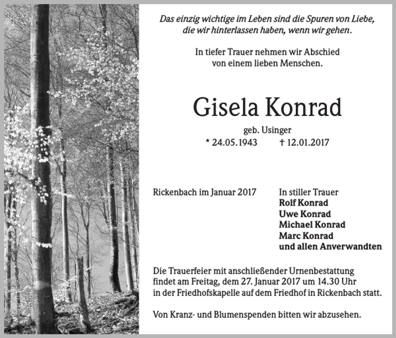 <p>Das einzig wichtige im Leben sind die Spuren von Liebe,<br />die wir hinterlassen haben, wenn wir gehen.<br />In tiefer Trauer nehmen wir Abschied<br />von einem lieben Menschen.</p><p>Gisela Konrad<br />geb. Usinger<br />* 24.05.1943<br />† 12.01.2017</p><p>Rickenbach im Januar 2017</p><p>In stiller Trauer<br />Rolf Konrad<br />Uwe Konrad<br />Michael Konrad<br />Marc Konrad<br />und allen Anverwandten</p><p>Die Trauerfeier mit anschließender Urnenbestattung<br />findet am Freitag, dem 27. Januar 2017 um 14.30 Uhr<br />in der Friedhofskapelle auf dem Friedhof in Rickenbach statt.<br />Von Kranz- und Blumenspenden bitten wir abzusehen.</p>