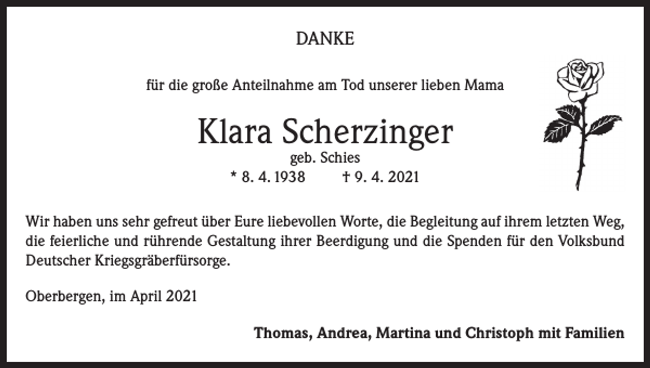 <p>DANKE<br />für die große Anteilnahme am Tod unserer lieben Mama</p><p>Klara Scherzinger<br />geb. Schies<br />* 8. 4. 1938<br />† 9. 4. 2021</p><p>Wir haben uns sehr gefreut über Eure liebevollen Worte, die Begleitung auf ihrem letzten Weg,<br />die feierliche und rührende Gestaltung ihrer Beerdigung und die Spenden für den Volksbund<br />Deutscher Kriegsgräberfürsorge.<br />Oberbergen, im April 2021<br />Thomas, Andrea, Martina und Christoph mit Familien</p>