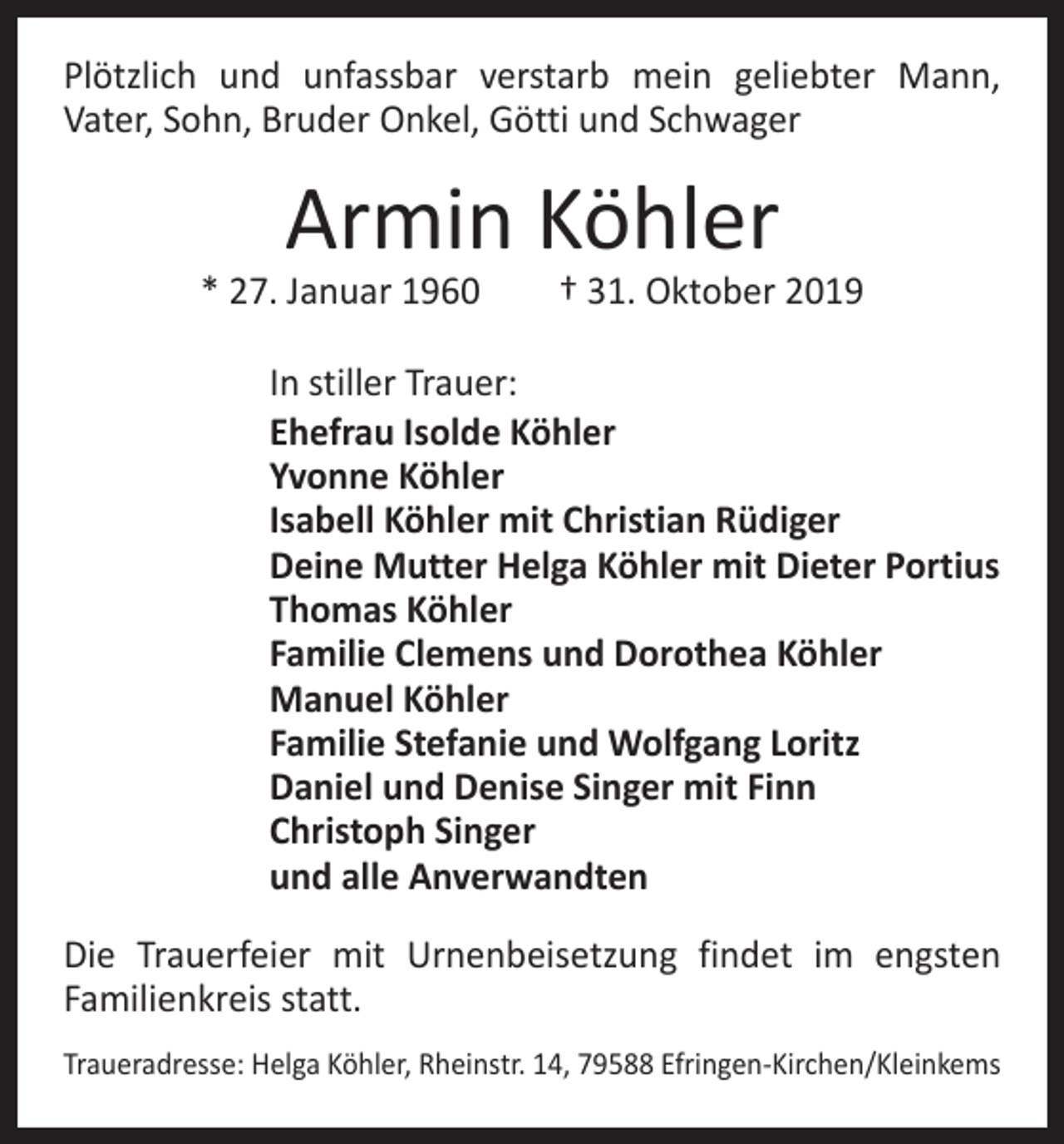 <p>Plötzlich und unfassbar verstarb mein geliebter Mann,<br />­Vater, Sohn, Bruder Onkel, Götti und Schwager</p><p>Armin Köhler</p><p>* 27. Januar 1960 † 31. Oktober 2019<br />In stiller Trauer:<br />Ehefrau Isolde Köhler<br />Yvonne Köhler<br />Isabell Köhler mit Christian Rüdiger<br />Deine Mutter Helga Köhler mit Dieter Portius<br />Thomas Köhler<br />Familie Clemens und Dorothea Köhler<br />Manuel Köhler<br />Familie Stefanie und Wolfgang Loritz<br />Daniel und Denise Singer mit Finn<br />Christoph Singer<br />und alle Anverwandten<br />Die Trauerfeier mit Urnenbeisetzung findet im engsten<br />­Familienkreis statt.<br />Traueradresse: Helga Köhler, Rheinstr. 14, 79588 Efringen-Kirchen/Kleinkems</p>