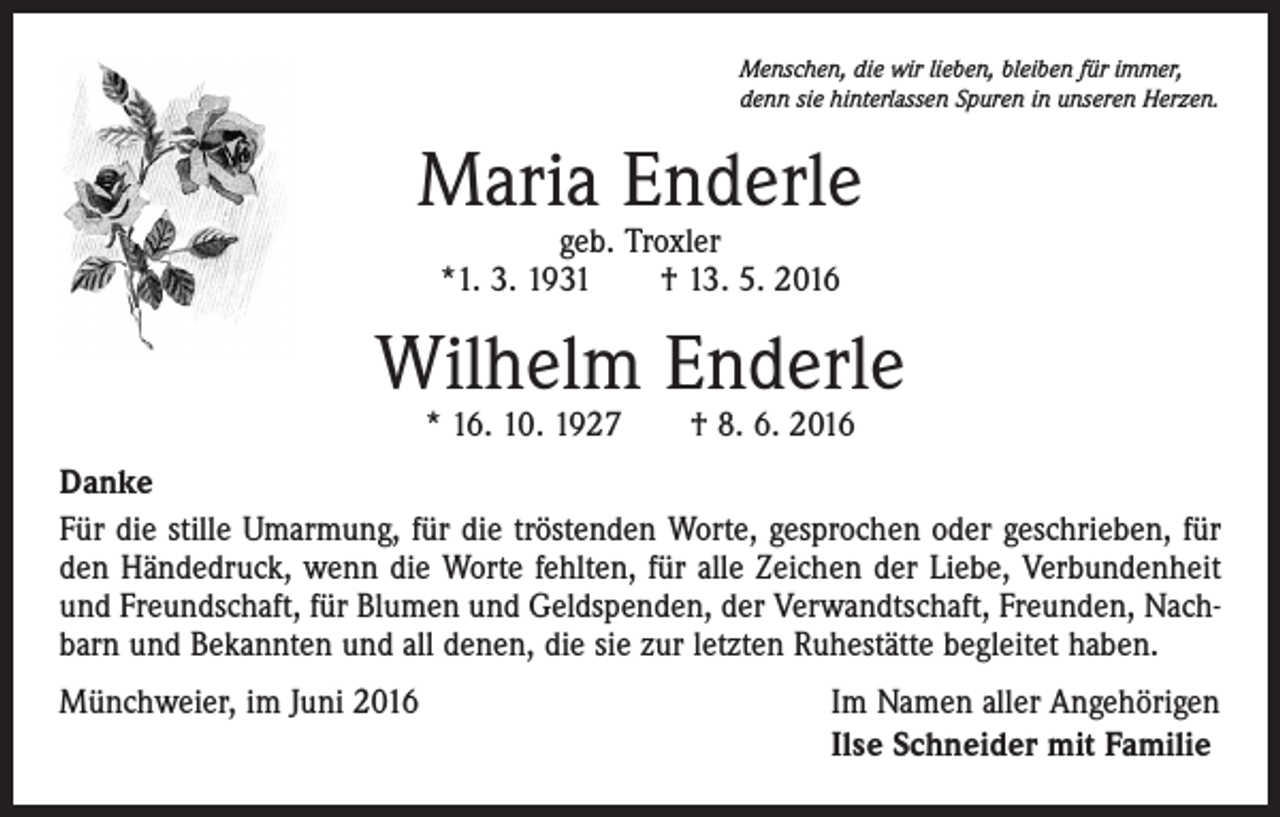 <p>Menschen, die wir lieben, bleiben für immer,<br />denn sie hinterlassen Spuren in unseren Herzen.</p><p>Maria Enderle<br />geb. Troxler<br />*1. 3. 1931 † 13. 5. 2016</p><p>Wilhelm Enderle<br />* 16. 10. 1927 † 8. 6. 2016</p><p>Danke<br />Für die stille Umarmung, für die tröstenden Worte, gesprochen oder geschrieben, für<br />den Händedruck, wenn die Worte fehlten, für alle Zeichen der Liebe, Verbundenheit<br />und Freundschaft, für Blumen und Geldspenden, der Verwandtschaft, Freunden, Nachbarn und Bekannten und all denen, die sie zur letzten Ruhestätte begleitet haben.<br />Münchweier, im Juni 2016</p><p>Im Namen aller Angehörigen<br />Ilse Schneider mit Familie</p>